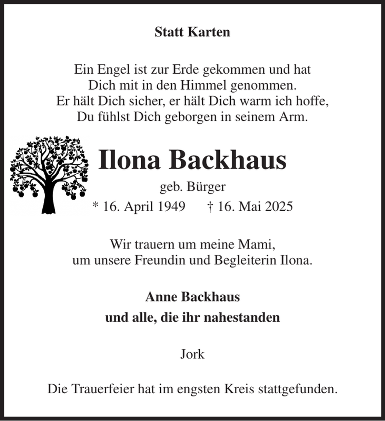<p>Statt Karten<br />Ein Engel ist zur Erde gekommen und hat<br />Dich mit in den Himmel genommen.<br />Er hält Dich sicher, er hält Dich warm ich hoffe,<br />Du fühlst Dich geborgen in seinem Arm.<br />Ilona Backhaus<br />geb. Bürger<br />* 16. April 1949 † 16. Mai 2025<br />Wir trauern um meine Mami,<br />um unsere Freundin und Begleiterin Ilona.<br />Anne Backhaus<br />und alle, die ihr nahestanden<br />Jork<br />Die Trauerfeier hat im engsten Kreis stattgefunden.</p>