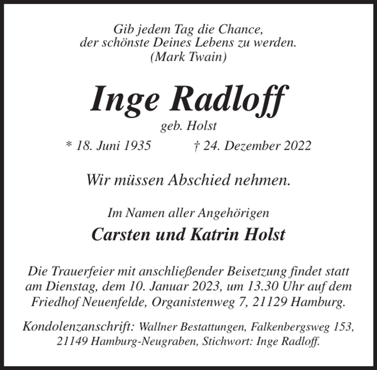 <p>Gib jedem Tag die Chance,<br />der schönste Deines Lebens zu werden.<br />(Mark Twain)<br />Inge Radloff<br />geb. Holst<br />* 18. Juni 1935 † 24. Dezember 2022<br />Wir müssen Abschied nehmen.<br />Im Namen aller Angehörigen</p><p>Carsten und Katrin Holst<br />Die Trauerfeier mit anschließender Beisetzung findet statt<br />am Dienstag, dem 10. Januar 2023, um 13.30 Uhr auf dem<br />Friedhof Neuenfelde, Organistenweg 7, 21129 Hamburg.<br />Kondolenzanschrift: Wallner Bestattungen, Falkenbergsweg 153,<br />21149 Hamburg-Neugraben, Stichwort: Inge Radloff.</p>