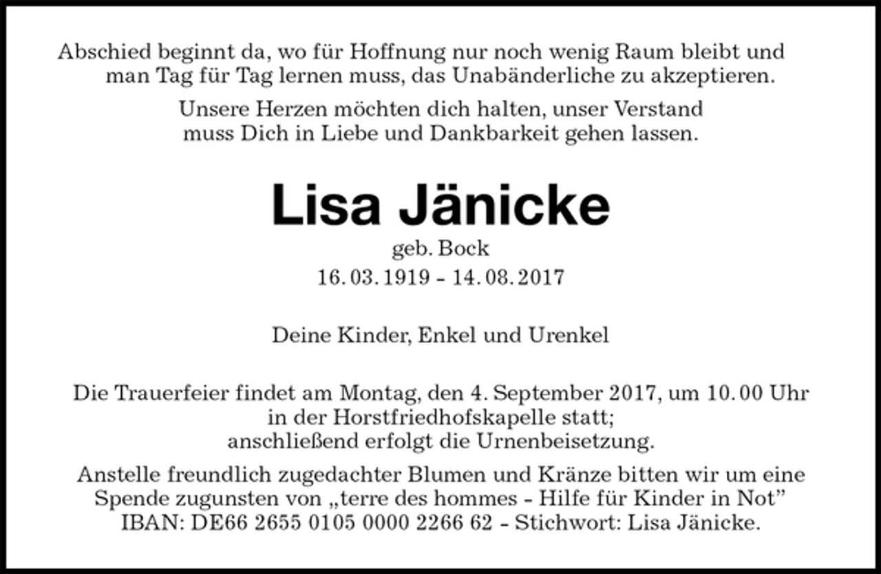 <p>Abschied beginnt da, wo für Hoffnung nur noch wenig Raum bleibt und man Tag für Tag lernen muss, das Unabänderliche zu akzeptieren.<br />Unsere Herzen möchten dich halten, unser Verstand<br />muss Dich in Liebe und Dankbarkeit gehen lassen.<br />Lisa Jänicke<br />geb. Bock<br />16. 03. 1919 - 14. 08. 2017<br />Deine Kinder, Enkel und Urenkel<br />Die Trauerfeier findet am Montag, den 4. September 2017, um 10. 00 Uhr<br />in der Horstfriedhofskapelle statt;<br />anschließend erfolgt die Urnenbeisetzung.<br />Anstelle freundlich zugedachter Blumen und Kränze bitten wir um eine Spende zugunsten von „terre des hommes - Hilfe für Kinder in Not”<br />IBAN: DE66 2655 0105 0000 2266 62 - Stichwort: Lisa Jänicke.</p>