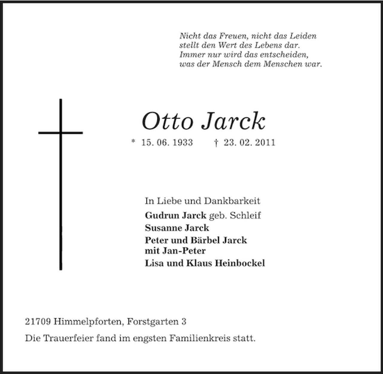 <p>Nicht das Freuen, nicht das Leiden<br />stellt den Wert des Lebens dar.<br />Immer nur wird das entscheiden,<br />was der Mensch dem Menschen war.<br />Otto Jarck<br />* 15. 06. 1933 † 23. 02. 2011<br />In Liebe und Dankbarkeit<br />Gudrun Jarck geb. Schleif<br />Susanne Jarck<br />Peter und Bärbel Jarck<br />mit Jan-Peter<br />Lisa und Klaus Heinbockel<br />21709 Himmelpforten, Forstgarten 3<br />Die Trauerfeier fand im engsten Familienkreis statt.</p>