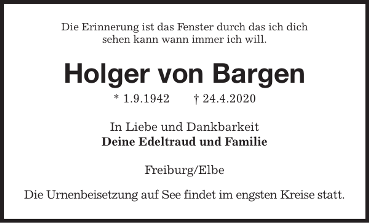 <p>Die Erinnerung ist das Fenster durch das ich dich<br />sehen kann wann immer ich will.<br />Holger von Bargen<br />* 1.9.1942 † 24.4.2020<br />In Liebe und Dankbarkeit<br />Deine Edeltraud und Familie<br />Freiburg/Elbe</p>
<p>Die Urnenbeisetzung auf See findet im engsten Kreise statt.</p>