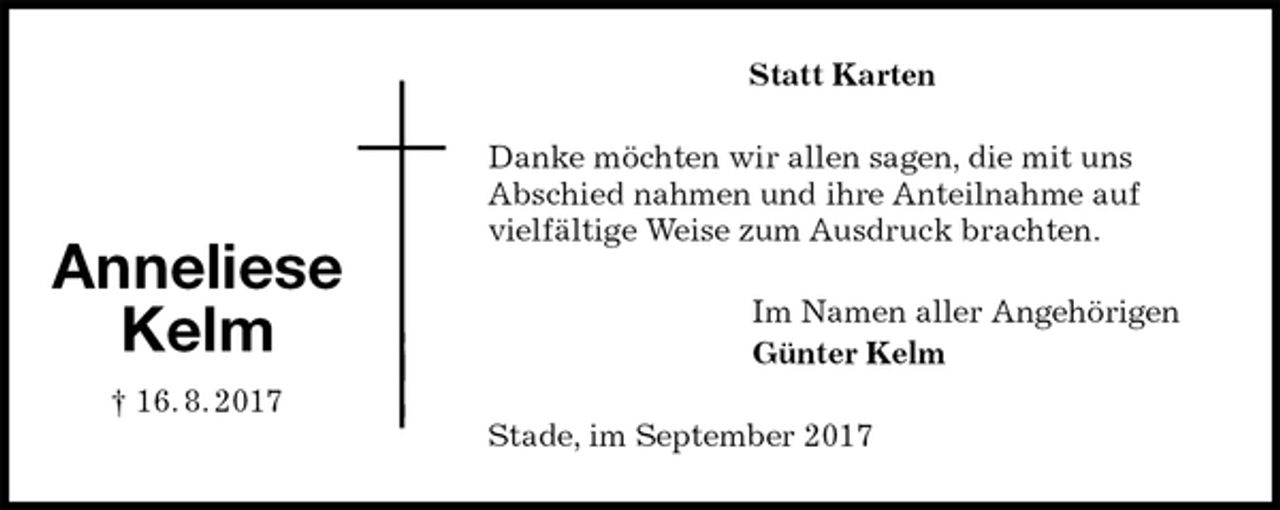 <p>Statt Karten<br />Danke möchten wir allen sagen, die mit uns<br />Abschied nahmen und ihre Anteilnahme auf<br />vielfältige Weise zum Ausdruck brachten.<br />Im Namen aller Angehörigen<br />Günter Kelm<br />Stade, im September 2017</p><p>Anneliese<br />Kelm<br />† 16. 8. 2017</p>
