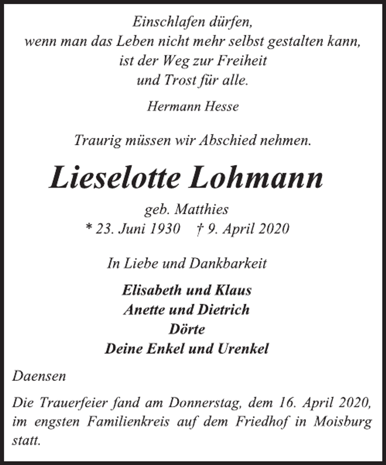 <p>Einschlafen dürfen,<br />wenn man das Leben nicht mehr selbst gestalten kann,<br />ist der Weg zur Freiheit<br />und Trost für alle.<br />Hermann Hesse<br />Traurig müssen wir Abschied nehmen.<br />Lieselotte Lohmann<br />geb. Matthies<br />* 23. Juni 1930 † 9. April 2020<br />In Liebe und Dankbarkeit<br />Elisabeth und Klaus<br />Anette und Dietrich<br />Dörte<br />Deine Enkel und Urenkel<br />Daensen<br />Die Trauerfeier fand am Donnerstag, dem 16. April 2020, im engsten Familienkreis auf dem Friedhof in Moisburg statt.</p>