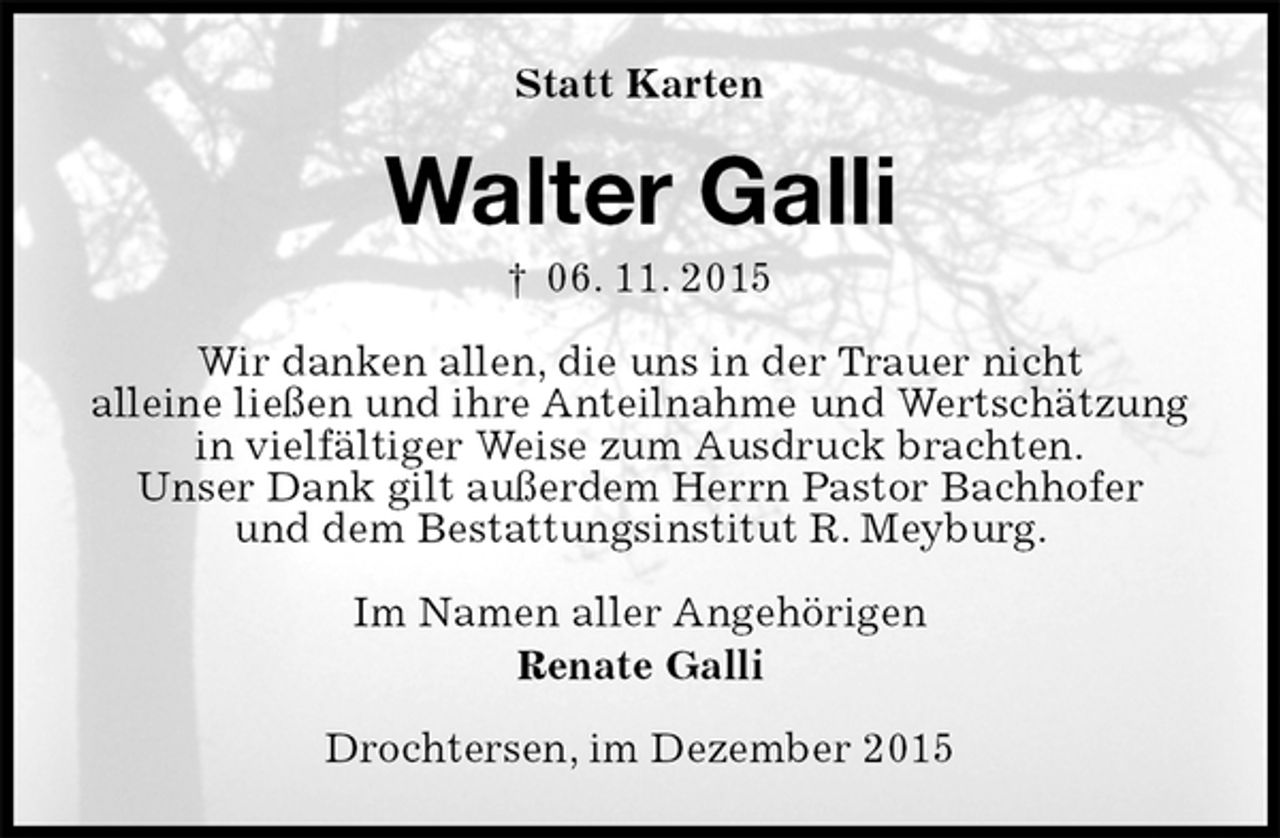 <p>Statt Karten<br />Walter Galli<br />† 06. 11. 2015<br />Wir danken allen, die uns in der Trauer nicht<br />alleine ließen und ihre Anteilnahme und Wertschätzung<br />in vielfältiger Weise zum Ausdruck brachten.<br />Unser Dank gilt außerdem Herrn Pastor Bachhofer<br />und dem Bestattungsinstitut R. Meyburg.<br />Im Namen aller Angehörigen<br />Renate Galli<br />Drochtersen, im Dezember 2015</p>