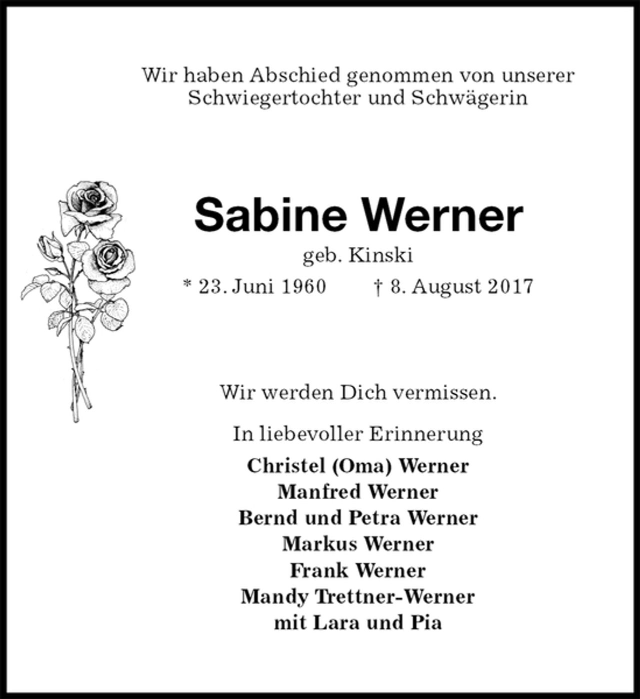 <p>Wir haben Abschied genommen von unserer<br />Schwiegertochter und Schwägerin<br />Sabine Werner<br />geb. Kinski<br />* 23. Juni 1960 † 8. August 2017<br />Wir werden Dich vermissen.</p><p>In liebevoller Erinnerung<br />Christel (Oma) Werner<br />Manfred Werner<br />Bernd und Petra Werner<br />Markus Werner<br />Frank Werner<br />Mandy Trettner-Werner<br />mit Lara und Pia</p>