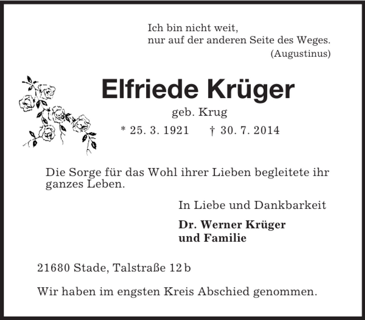 <p>Ich bin nicht weit,<br />nur auf der anderen Seite des Weges.<br />(Augustinus)<br />Elfriede Krüger<br />geb. Krug<br />* 25. 3. 1921 † 30. 7. 2014</p><p>Die Sorge für das Wohl ihrer Lieben begleitete ihr<br />ganzes Leben.<br />In Liebe und Dankbarkeit<br />Dr. Werner Krüger<br />und Familie<br />21680 Stade, Talstraße 12 b</p><p>Wir haben im engsten Kreis Abschied genommen.</p>