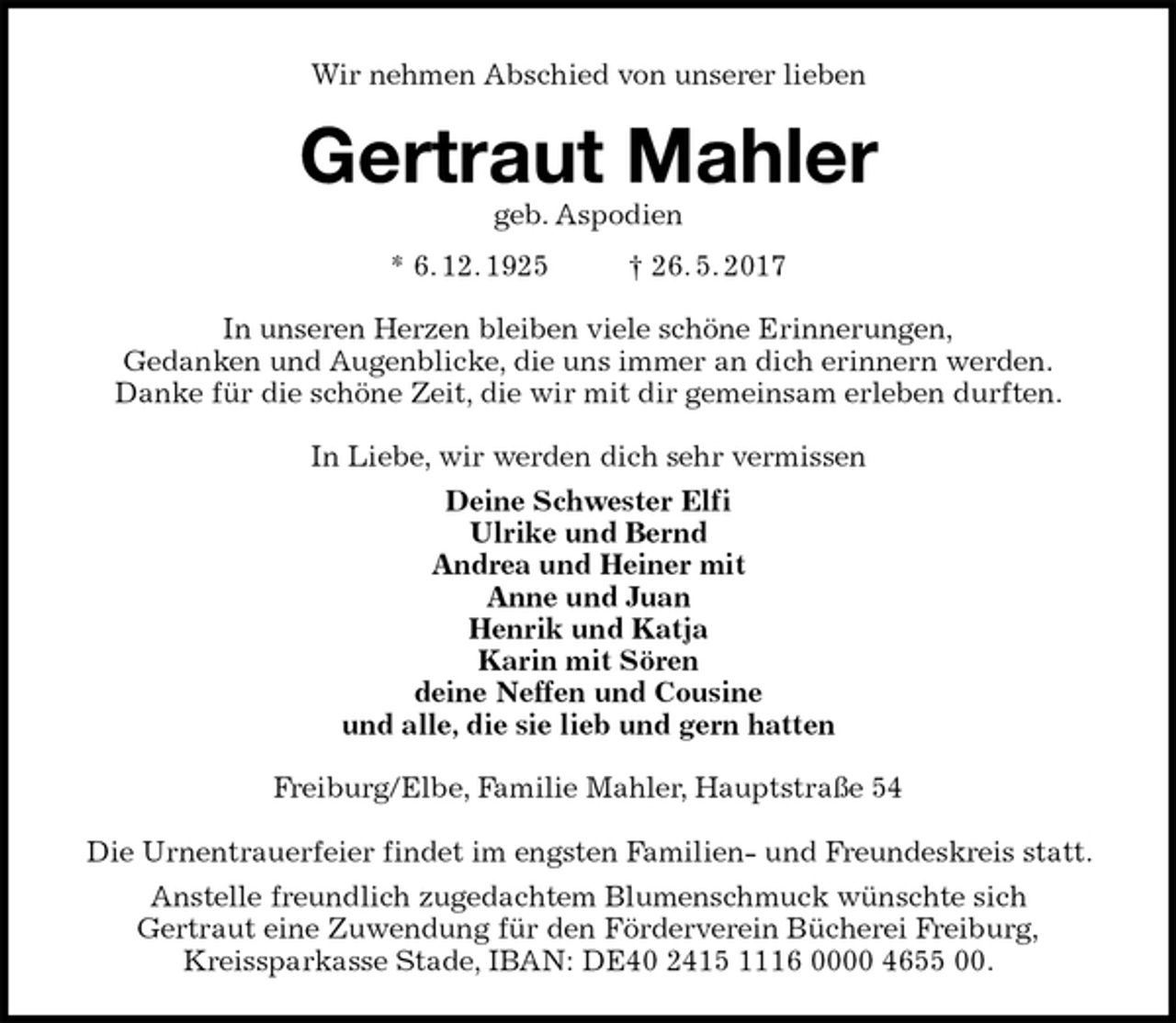 <p>Wir nehmen Abschied von unserer lieben<br />Gertraut Mahler<br />geb. Aspodien<br />* 6. 12. 1925 † 26. 5. 2017<br />In unseren Herzen bleiben viele schöne Erinnerungen,<br />Gedanken und Augenblicke, die uns immer an dich erinnern werden.<br />Danke für die schöne Zeit, die wir mit dir gemeinsam erleben durften.<br />In Liebe, wir werden dich sehr vermissen<br />Deine Schwester Elfi<br />Ulrike und Bernd<br />Andrea und Heiner mit<br />Anne und Juan<br />Henrik und Katja<br />Karin mit Sören<br />deine Neffen und Cousine<br />und alle, die sie lieb und gern hatten<br />Freiburg/Elbe, Familie Mahler, Hauptstraße 54</p><p>Die Urnentrauerfeier findet im engsten Familien- und Freundeskreis statt. Anstelle freundlich zugedachtem Blumenschmuck wünschte sich<br />Gertraut eine Zuwendung für den Förderverein Bücherei Freiburg,<br />Kreissparkasse Stade, IBAN: DE40 2415 1116 0000 4655 00.</p>