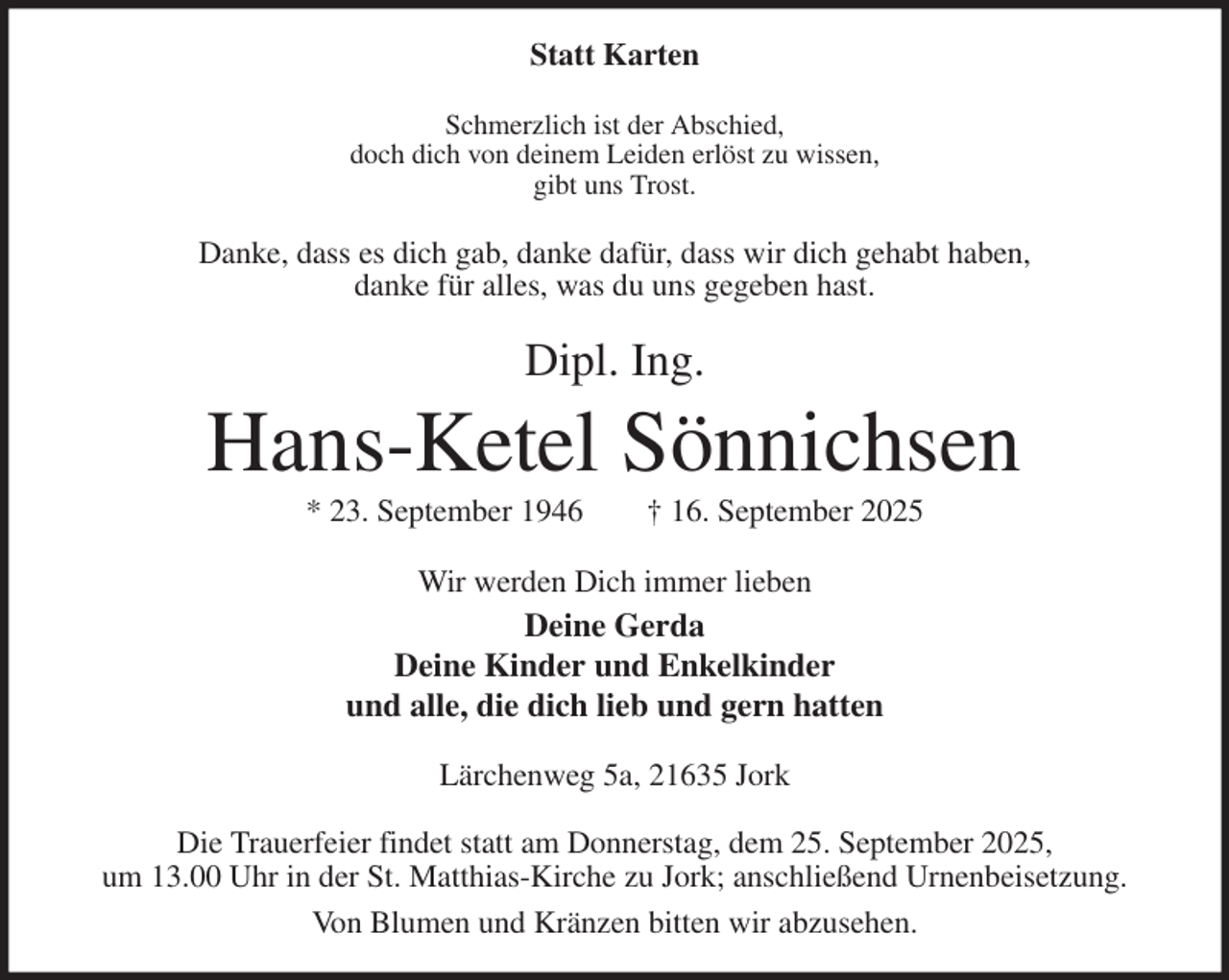 <p>Statt Karten<br />Schmerzlich ist der Abschied,<br />doch dich von deinem Leiden erlöst zu wissen,<br />gibt uns Trost.<br />Danke, dass es dich gab, danke dafür, dass wir dich gehabt haben,<br />danke für alles, was du uns gegeben hast.<br />Dipl. Ing.<br />Hans-Ketel Sönnichsen<br />* 23. September 1946 † 16. September 2025<br />Wir werden Dich immer lieben<br />Deine Gerda<br />Deine Kinder und Enkelkinder<br />und alle, die dich lieb und gern hatten<br />Lärchenweg 5a, 21635 Jork</p><p>Die Trauerfeier findet statt am Donnerstag, dem 25. September 2025,<br />um 13.00 Uhr in der St. Matthias-Kirche zu Jork; anschließend Urnenbeisetzung.<br />Von Blumen und Kränzen bitten wir abzusehen.</p>