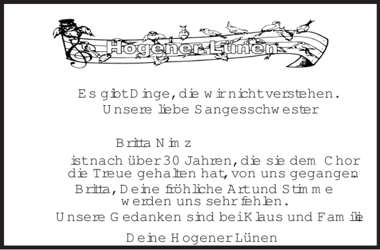 <p>Es gibt Dinge, die wir nicht verstehen.<br />Unsere liebe Sangesschwester</p><p>Britta Nimz<br />ist nach über 30 Jahren, die sie dem Chor<br />die Treue gehalten hat, von uns gegangen.<br />Britta, Deine fröhliche Art und Stimme<br />werden uns sehr fehlen.<br />Unsere Gedanken sind bei Klaus und Familie.<br />Deine Hogener Lünen</p>