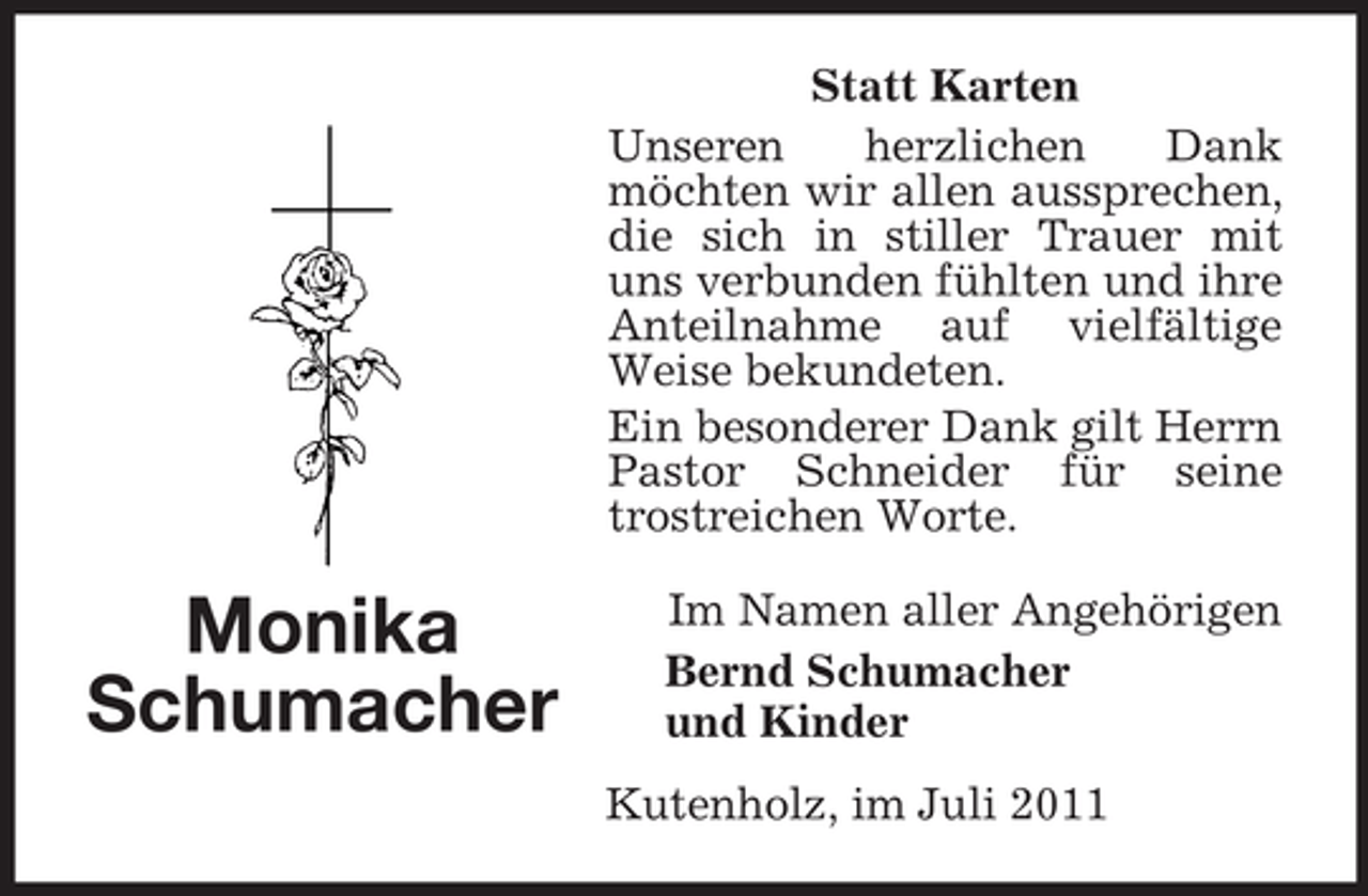 <p>Statt Karten<br />Unseren<br />herzlichen<br />Dank<br />möchten wir allen aussprechen,<br />die sich in stiller Trauer mit<br />uns verbunden fühlten und ihre<br />Anteilnahme auf vielfältige<br />Weise bekundeten.<br />Ein besonderer Dank gilt Herrn<br />Pastor Schneider für seine<br />trostreichen Worte.</p><p>Monika<br />Schumacher</p><p>Im Namen aller Angehörigen<br />Bernd Schumacher<br />und Kinder<br />Kutenholz, im Juli 2011</p>