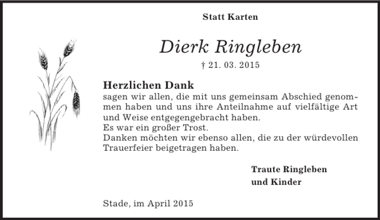 <p>Statt Karten<br />Dierk Ringleben<br />† 21. 03. 2015<br />Herzlichen Dank<br />sagen wir allen, die mit uns gemeinsam Abschied genommen haben und uns ihre Anteilnahme auf vielfältige Art und Weise entgegengebracht haben.<br />Es war ein großer Trost.<br />Danken möchten wir ebenso allen, die zu der würdevollen Trauerfeier beigetragen haben.<br />Traute Ringleben<br />und Kinder<br />Stade, im April 2015</p>