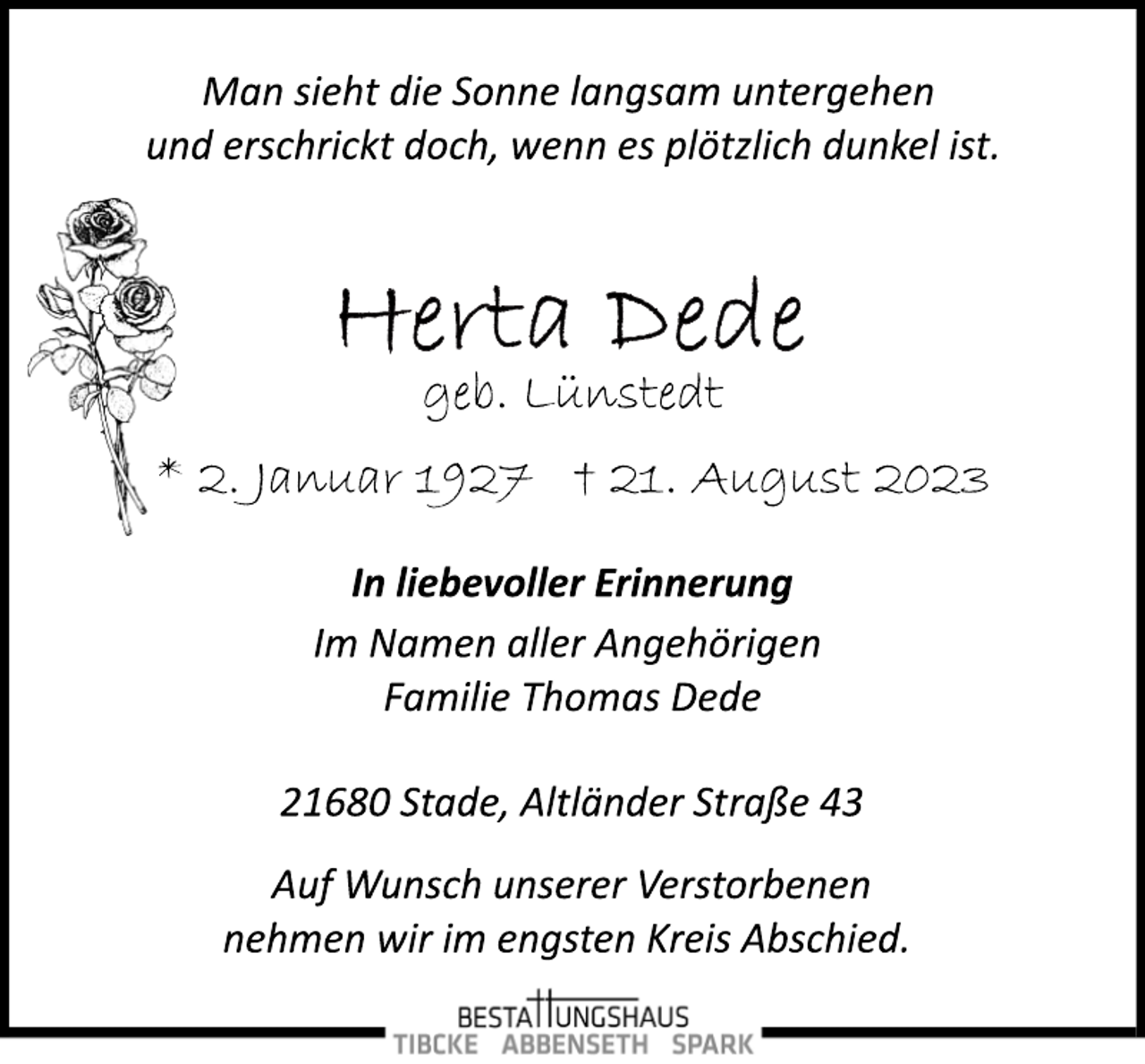 <p>Man sieht die Sonne langsam untergehen<br />und erschrickt doch, wenn es plötzlich dunkel ist.<br />Herta Dede<br />geb. Lünstedt<br />* 2. Januar 1927 + 21. August 2023<br />In liebevoller Erinnerung<br />Im Namen aller Angehörigen<br />Familie Thomas Dede<br />21680 Stade, Altländer Straße 43<br />Auf Wunsch unserer Verstorbenen<br />nehmen wir im engsten Kreis Abschied.</p>