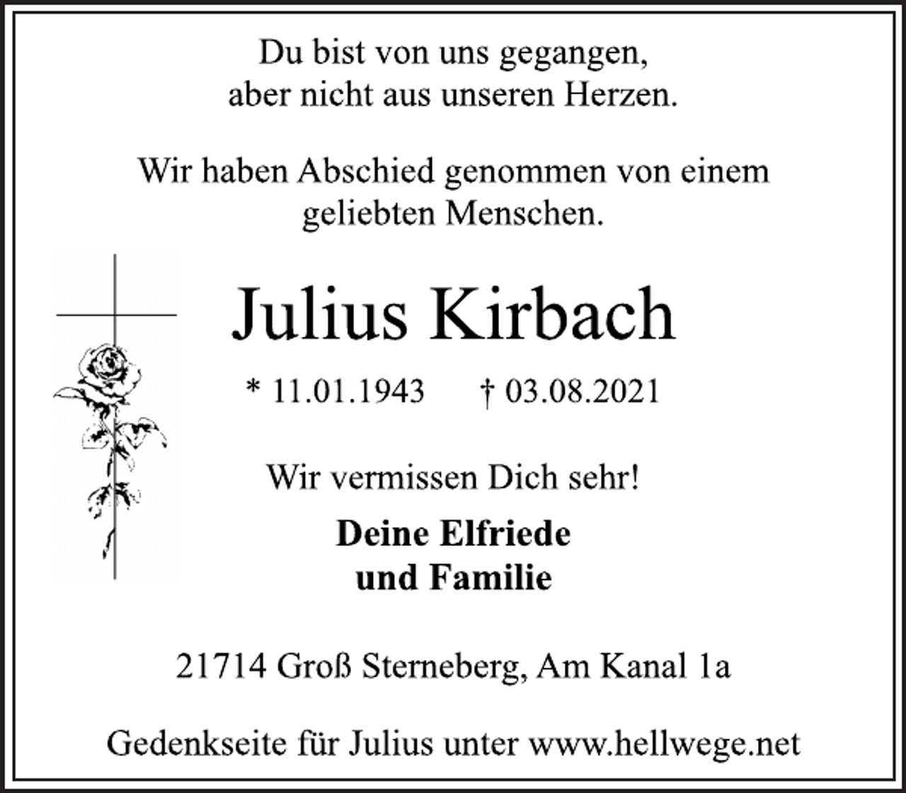 <p>Du bist von uns gegangen,<br />aber nicht aus unseren Herzen.</p>
<p>Wir haben Abschied genommen von einem<br />geliebten Menschen.</p>
<p>Julius Kirbach</p>
<p>* 11.01.1943 † 03.08.2021<br />Wir vermissen Dich sehr!</p>
<p>Deine Elfriede<br />und Familie</p>
<p>21714 Groß Sterneberg, Am Kanal 1a</p>
<p>Gedenkseite für Julius unter www.hellwege.net</p>