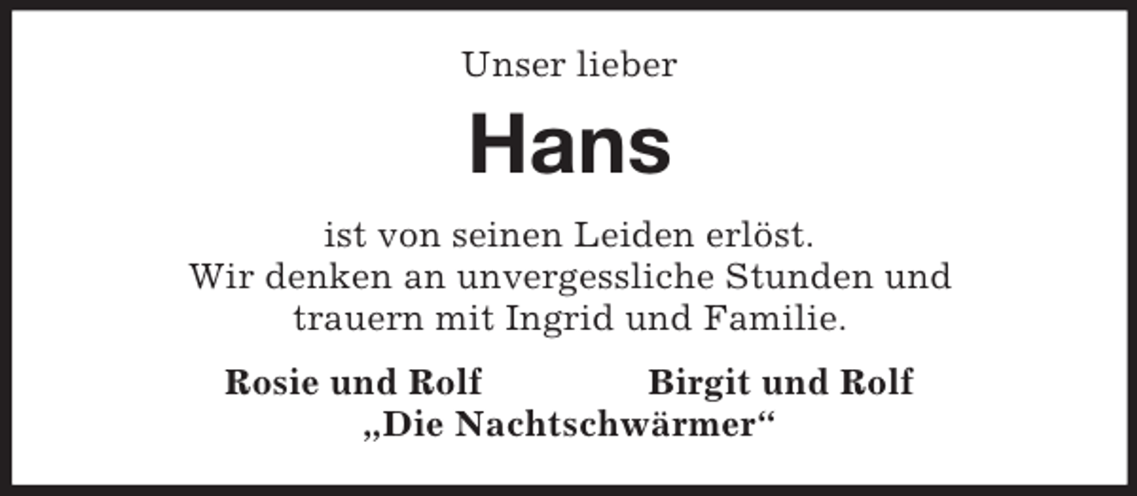 <p>Unser lieber</p><p>Hans<br />ist von seinen Leiden erlöst.<br />Wir denken an unvergessliche Stunden und<br />trauern mit Ingrid und Familie.<br />Rosie und Rolf<br />Birgit und Rolf<br />„Die Nachtschwärmer“</p>