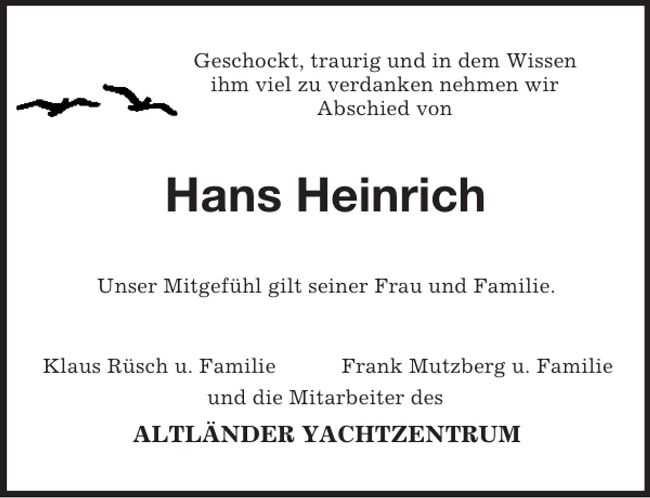 <p>Geschockt, traurig und in dem Wissen<br />ihm viel zu verdanken nehmen wir<br />Abschied von<br />Hans Heinrich<br />Unser Mitgefühl gilt seiner Frau und Familie.<br />Klaus Rüsch u. Familie Frank Mutzberg u. Familie<br />und die Mitarbeiter des<br />ALTLÄNDER YACHTZENTRUM</p>