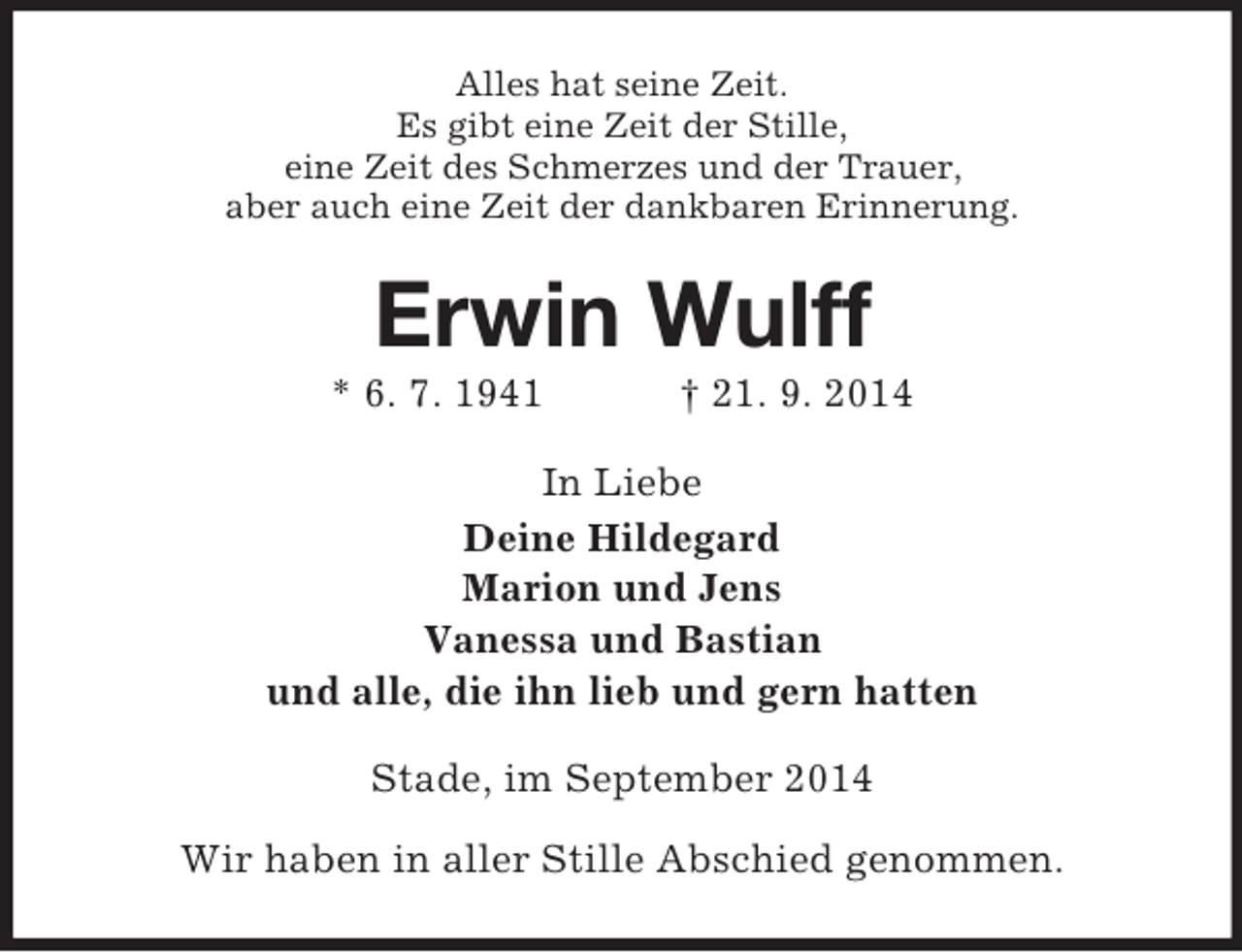 <p>Alles hat seine Zeit.<br />Es gibt eine Zeit der Stille,<br />eine Zeit des Schmerzes und der Trauer,<br />aber auch eine Zeit der dankbaren Erinnerung.<br />Erwin Wulff<br />* 6. 7. 1941 † 21. 9. 2014<br />In Liebe<br />Deine Hildegard<br />Marion und Jens<br />Vanessa und Bastian<br />und alle, die ihn lieb und gern hatten<br />Stade, im September 2014<br />Wir haben in aller Stille Abschied genommen.</p>