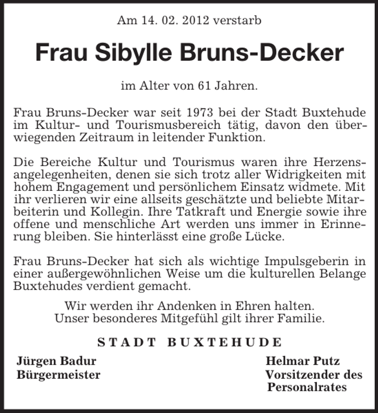 <p>Am 14. 02. 2012 verstarb<br />Frau Sibylle Bruns-Decker<br />im Alter von 61 Jahren.</p><p>Frau Bruns-Decker war seit 1973 bei der Stadt Buxtehude<br />im Kultur- und Tourismusbereich tätig, davon den über-<br />wiegenden Zeitraum in leitender Funktion.</p><p>Die Bereiche Kultur und Tourismus waren ihre Herzens-<br />angelegenheiten, denen sie sich trotz aller Widrigkeiten mit<br />hohem Engagement und persönlichem Einsatz widmete. Mit ihr verlieren wir eine allseits geschätzte und beliebte Mitarbeiterin und Kollegin. Ihre Tatkraft und Energie sowie ihre<br />offene und menschliche Art werden uns immer in Erinne-<br />rung bleiben. Sie hinterlässt eine große Lücke.</p><p>Frau Bruns-Decker hat sich als wichtige Impulsgeberin in<br />einer außergewöhnlichen Weise um die kulturellen Belange<br />Buxtehudes verdient gemacht.</p><p>Wir werden ihr Andenken in Ehren halten.<br />Unser besonderes Mitgefühl gilt ihrer Familie.<br />S T A D T B U X T E H U D E<br />Jürgen Badur Helmar Putz<br />Bürgermeister Vorsitzender des<br />Personalrates</p>