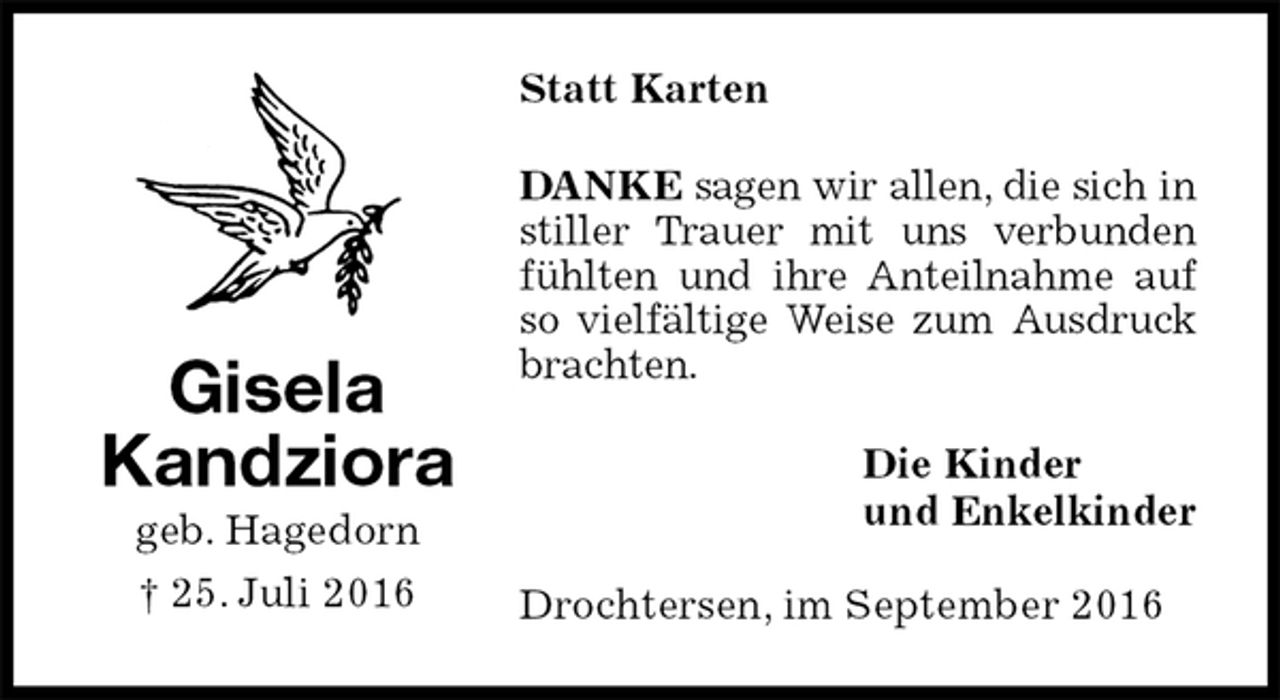 <p>Statt Karten<br />DANKE sagen wir allen, die sich in stiller Trauer mit uns verbunden fühlten und ihre Anteilnahme auf so vielfältige Weise zum Ausdruck brachten.<br />Die Kinder<br />und Enkelkinder<br />Drochtersen, im September 2016<br />Gisela<br />Kandziora<br />geb. Hagedorn<br />† 25. Juli 2016</p>