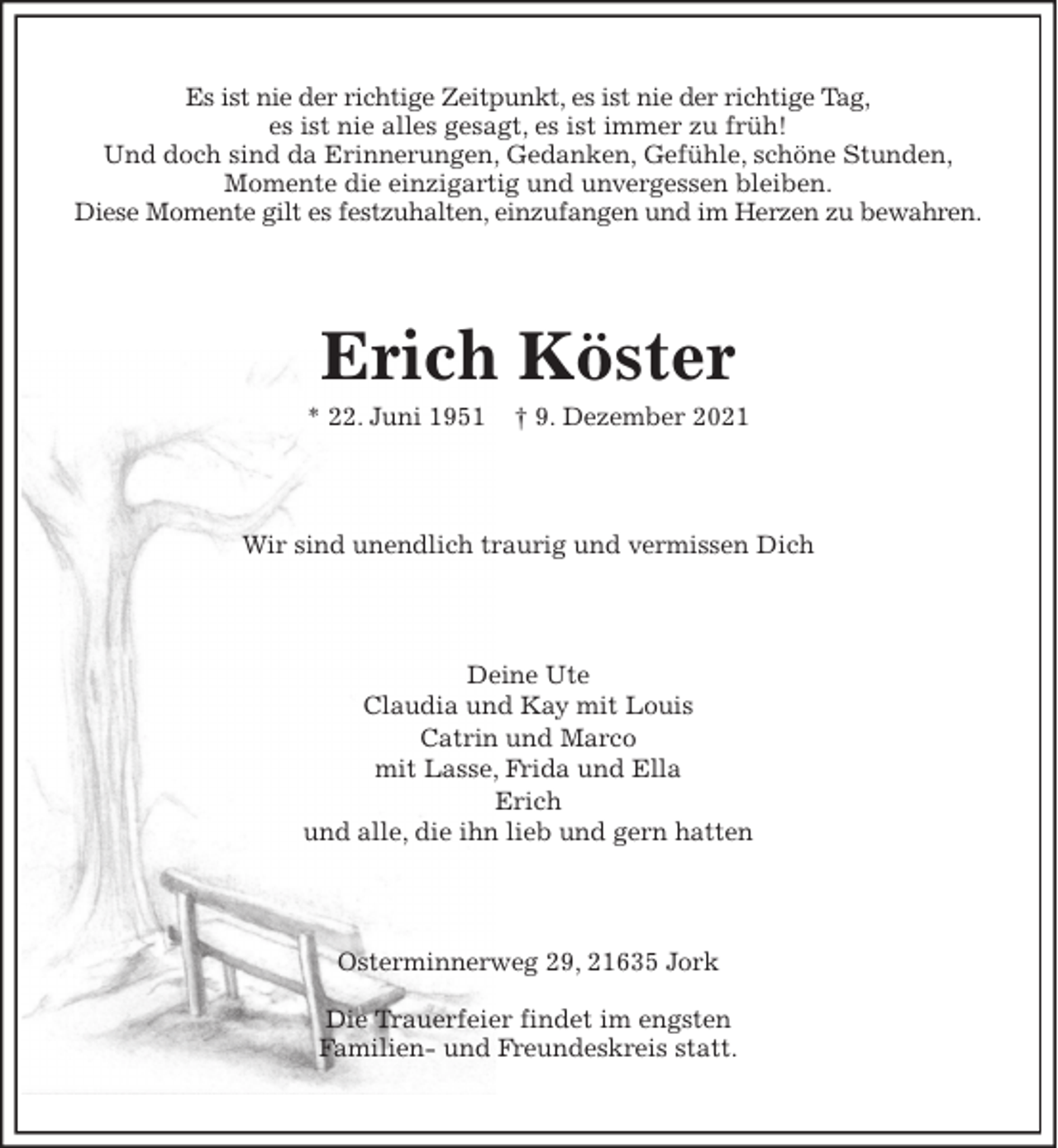 <p>Es ist nie der richtige Zeitpunkt, es ist nie der richtige Tag,<br />es ist nie alles gesagt, es ist immer zu früh!<br />Und doch sind da Erinnerungen, Gedanken, Gefühle, schöne Stunden,<br />Momente die einzigartig und unvergessen bleiben.<br />Diese Momente gilt es festzuhalten, einzufangen und im Herzen zu bewahren.<br />Erich Köster<br />* 22. Juni 1951 † 9. Dezember 2021<br />Wir sind unendlich traurig und vermissen Dich<br />Deine Ute<br />Claudia und Kay mit Louis<br />Catrin und Marco<br />mit Lasse, Frida und Ella<br />Erich<br />und alle, die ihn lieb und gern hatten<br />Osterminnerweg 29, 21635 Jork</p>
<p>Die Trauerfeier findet im engsten<br />Familien- und Freundeskreis statt.</p>
