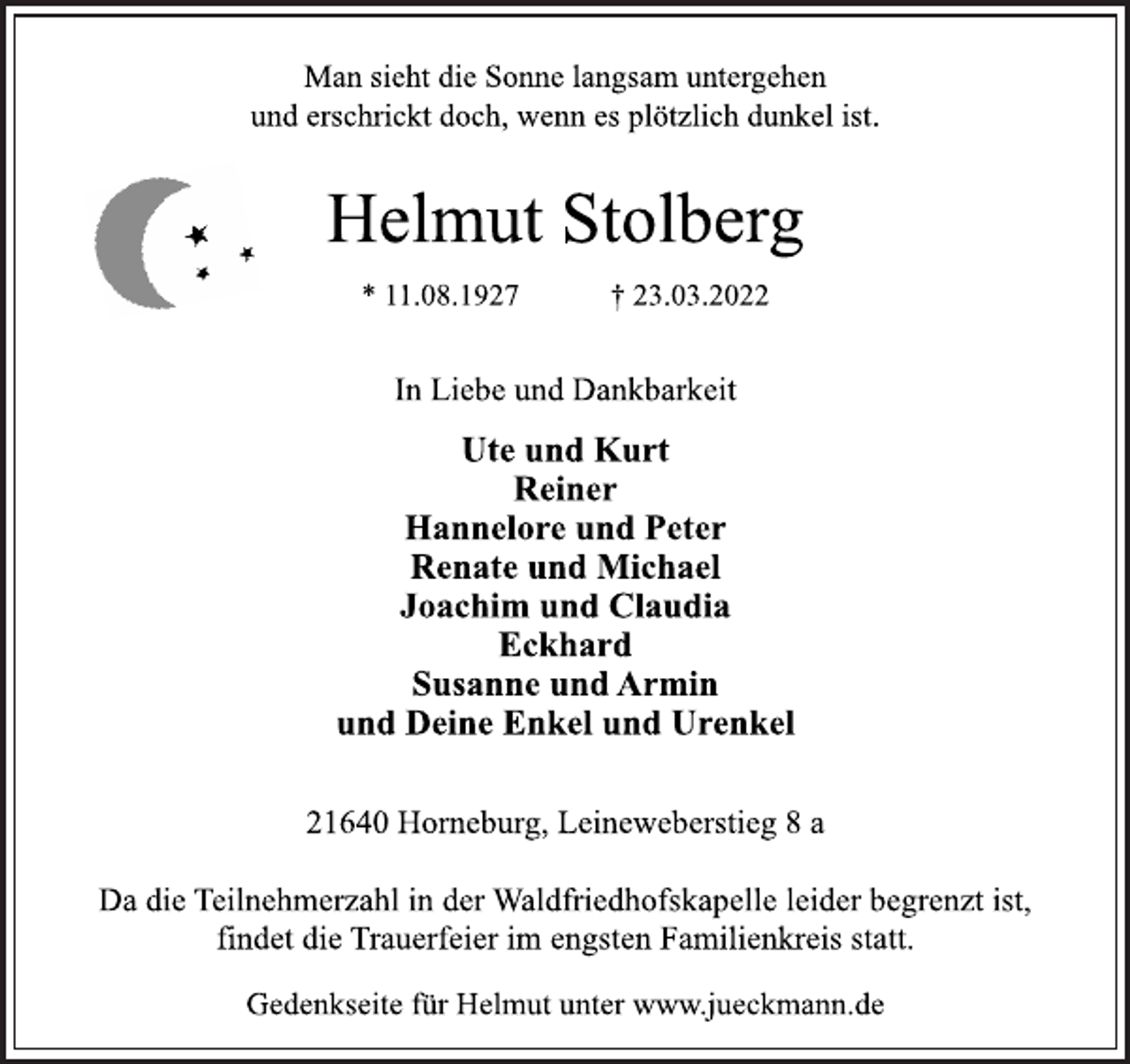 <p>Man sieht die Sonne langsam untergehen<br />und erschrickt doch, wenn es plötzlich dunkel ist.<br />Helmut Stolberg<br />* 11.08.1927 † 23.03.2022<br />In Liebe und Dankbarkeit<br />Ute und Kurt<br />Reiner<br />Hannelore und Peter<br />Renate und Michael<br />Joachim und Claudia<br />Eckhard<br />Susanne und Armin<br />und Deine Enkel und Urenkel<br />21640 Horneburg, Leineweberstieg 8 a<br />Da die Teilnehmerzahl in der Waldfriedhofskapelle leider begrenzt ist, findet die Trauerfeier im engsten Familienkreis statt.<br />Gedenkseite für Helmut unter www.jueckmann.de</p>