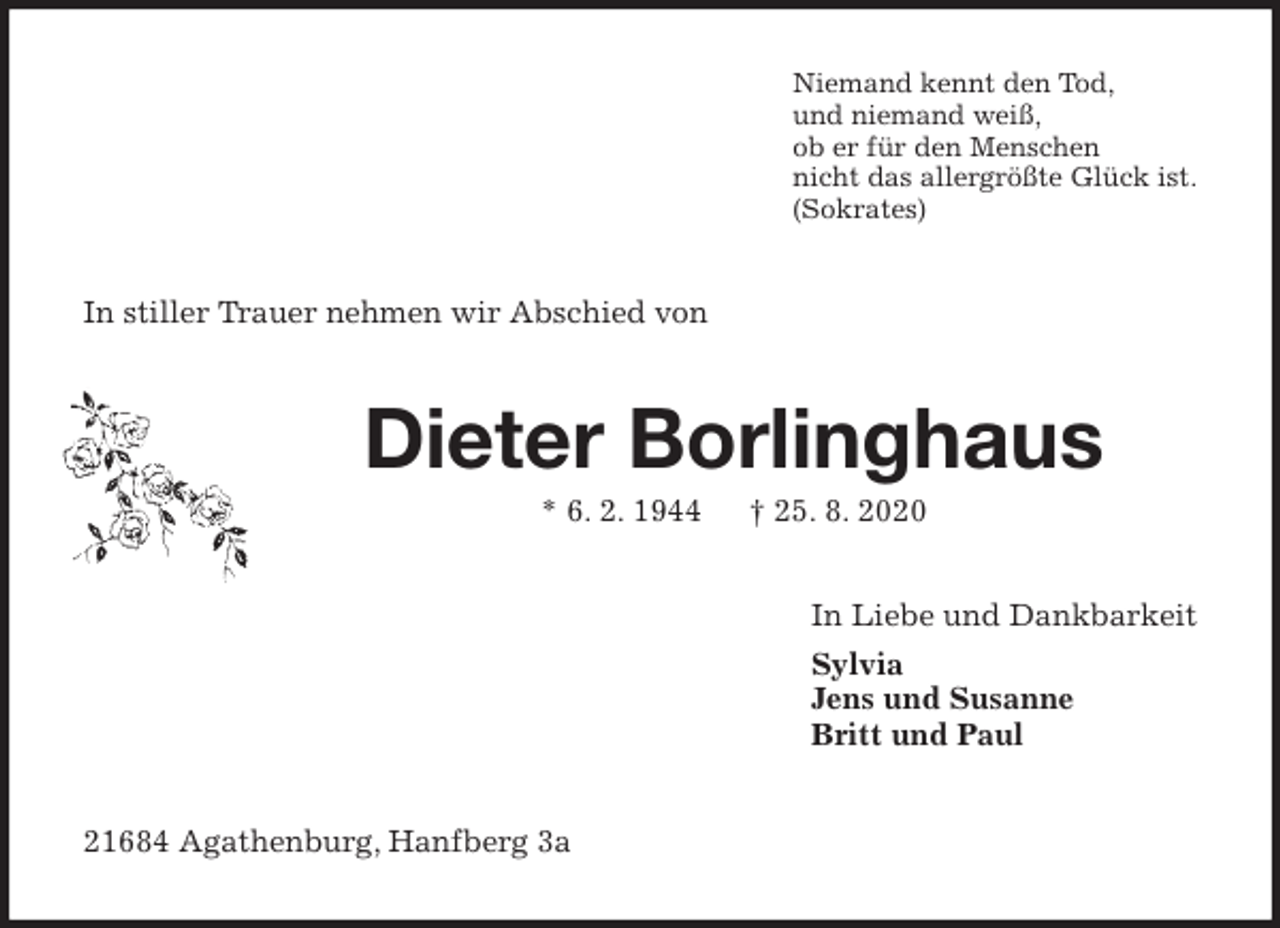 <p>Niemand kennt den Tod,<br />und niemand weiß,<br />ob er für den Menschen<br />nicht das allergrößte Glück ist.<br />(Sokrates)<br />In stiller Trauer nehmen wir Abschied von<br />Dieter Borlinghaus<br />* 6. 2. 1944 † 25. 8. 2020<br />In Liebe und Dankbarkeit<br />Sylvia<br />Jens und Susanne<br />Britt und Paul<br />21684 Agathenburg, Hanfberg 3a</p>