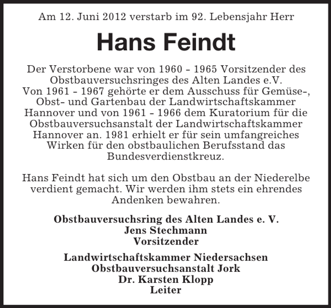 <p>Am 12. Juni 2012 verstarb im 92. Lebensjahr Herr</p><p>Hans Feindt<br />Der Verstorbene war von 1960 - 1965 Vorsitzender des<br />Obstbauversuchsringes des Alten Landes e.V.<br />Von 1961 - 1967 gehörte er dem Ausschuss für Gemüse-,<br />Obst- und Gartenbau der Landwirtschaftskammer<br />Hannover und von 1961 - 1966 dem Kuratorium für die<br />Obstbauversuchsanstalt der Landwirtschaftskammer<br />Hannover an. 1981 erhielt er für sein umfangreiches<br />Wirken für den obstbaulichen Berufsstand das<br />Bundesverdienstkreuz.<br />Hans Feindt hat sich um den Obstbau an der Niederelbe<br />verdient gemacht. Wir werden ihm stets ein ehrendes<br />Andenken bewahren.<br />Obstbauversuchsring des Alten Landes e. V.<br />Jens Stechmann<br />Vorsitzender<br />Landwirtschaftskammer Niedersachsen<br />Obstbauversuchsanstalt Jork<br />Dr. Karsten Klopp<br />Leiter</p>