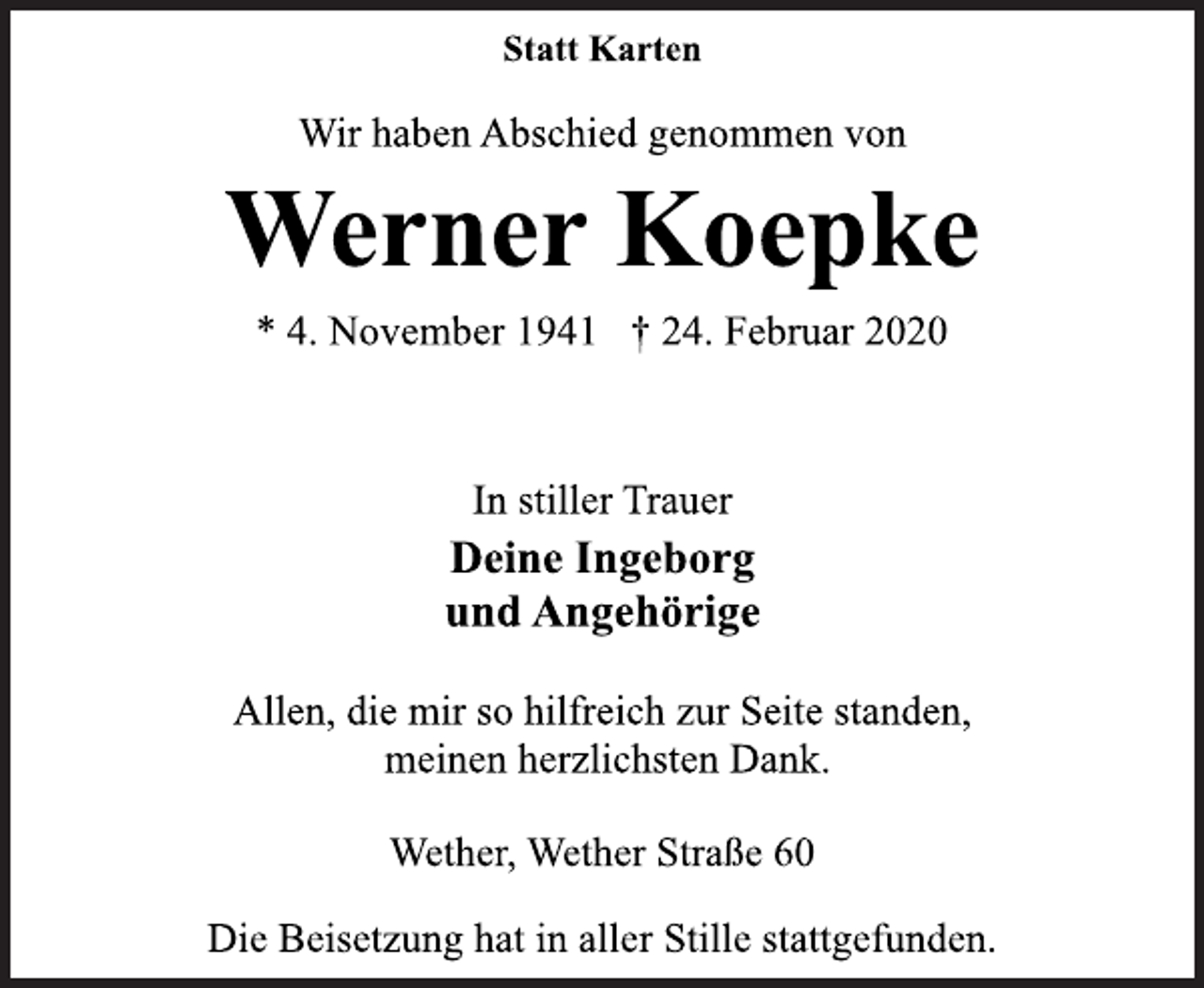 <p>Statt Karten<br />Wir haben Abschied genommen von<br />Werner Koepke<br />* 4. November 1941 † 24. Februar 2020<br />In stiller Trauer<br />Deine Ingeborg<br />und Angehörige<br />Allen, die mir so hilfreich zur Seite standen,<br />meinen herzlichsten Dank.<br />Wether, Wether Straße 60<br />Die Beisetzung hat in aller Stille stattgefunden.</p>