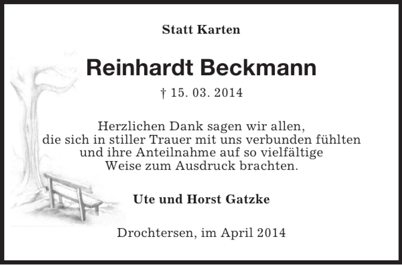 <p>Statt Karten<br />Reinhardt Beckmann<br />† 15. 03. 2014<br />Herzlichen Dank sagen wir allen,<br />die sich in stiller Trauer mit uns verbunden fühlten<br />und ihre Anteilnahme auf so vielfältige<br />Weise zum Ausdruck brachten.<br />Ute und Horst Gatzke<br />Drochtersen, im April 2014</p>