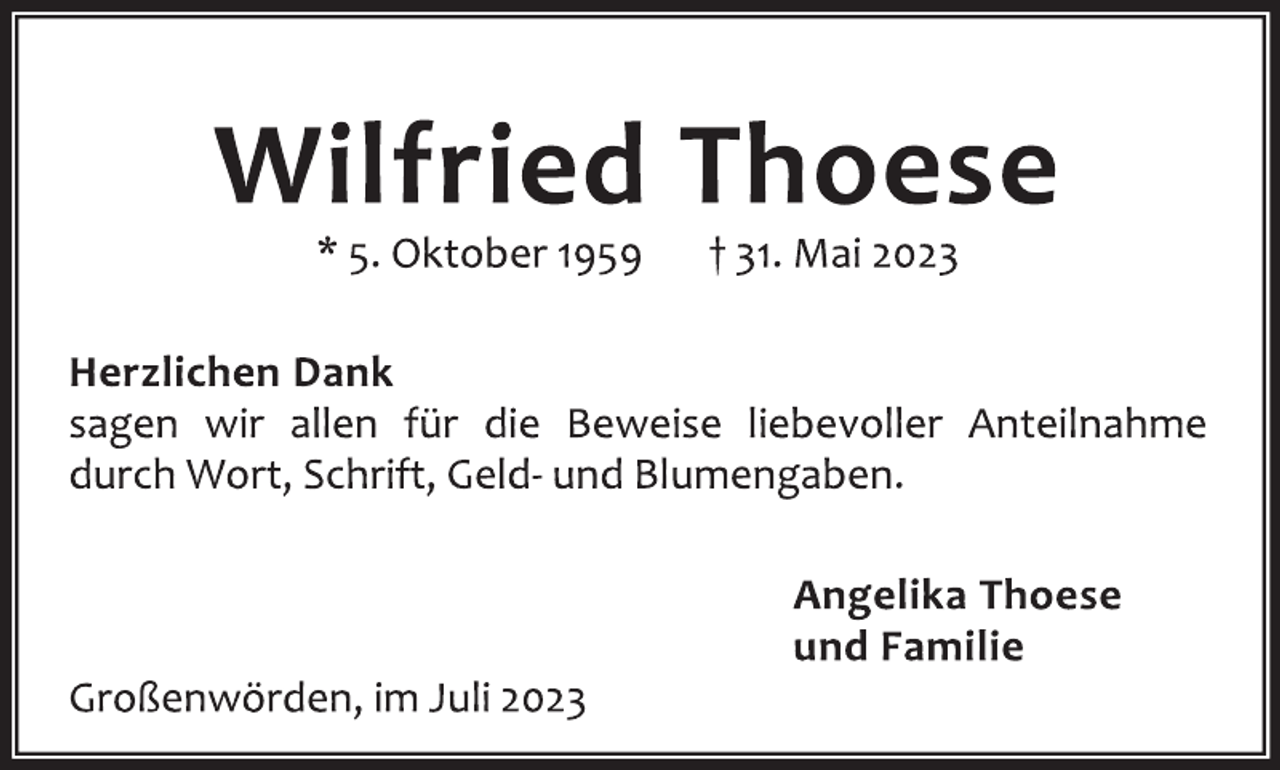 <p>Wilfried Thoese<br />* 5. Oktober 1959 † 31. Mai 2023<br />Herzlichen Dank<br />sagen wir allen für die Beweise liebevoller Anteilnahme<br />durch Wort, Schrift, Geld- und Blumengaben.<br />Angelika Thoese<br />und Familie<br />Großenwörden, im Juli 2023</p>