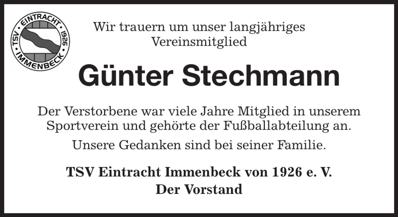 <p>Wir trauern um unser langjähriges<br />Vereinsmitglied<br />Günter Stechmann<br />Der Verstorbene war viele Jahre Mitglied in unserem Sportverein und gehörte der Fußballabteilung an.<br />Unsere Gedanken sind bei seiner Familie.<br />TSV Eintracht Immenbeck von 1926 e. V.<br />Der Vorstand</p>