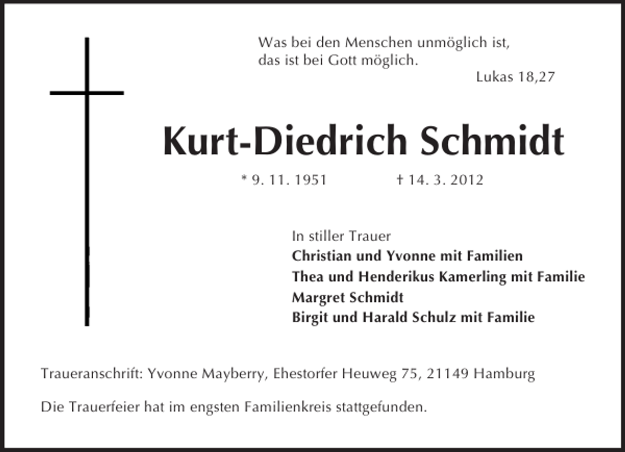 <p>Was bei den Menschen unmöglich ist,<br />das ist bei Gott möglich.<br />Lukas 18,27<br />Kurt-Diedrich Schmidt<br />* 9. 11. 1951 † 14. 3. 2012<br />In stiller Trauer<br />Christian und Yvonne mit Familien<br />Thea und Henderikus Kamerling mit Familie<br />Margret Schmidt<br />Birgit und Harald Schulz mit Familie<br />Traueranschrift: Yvonne Mayberry, Ehestorfer Heuweg 75, 21149 Hamburg</p><p>Die Trauerfeier hat im engsten Familienkreis stattgefunden.</p>