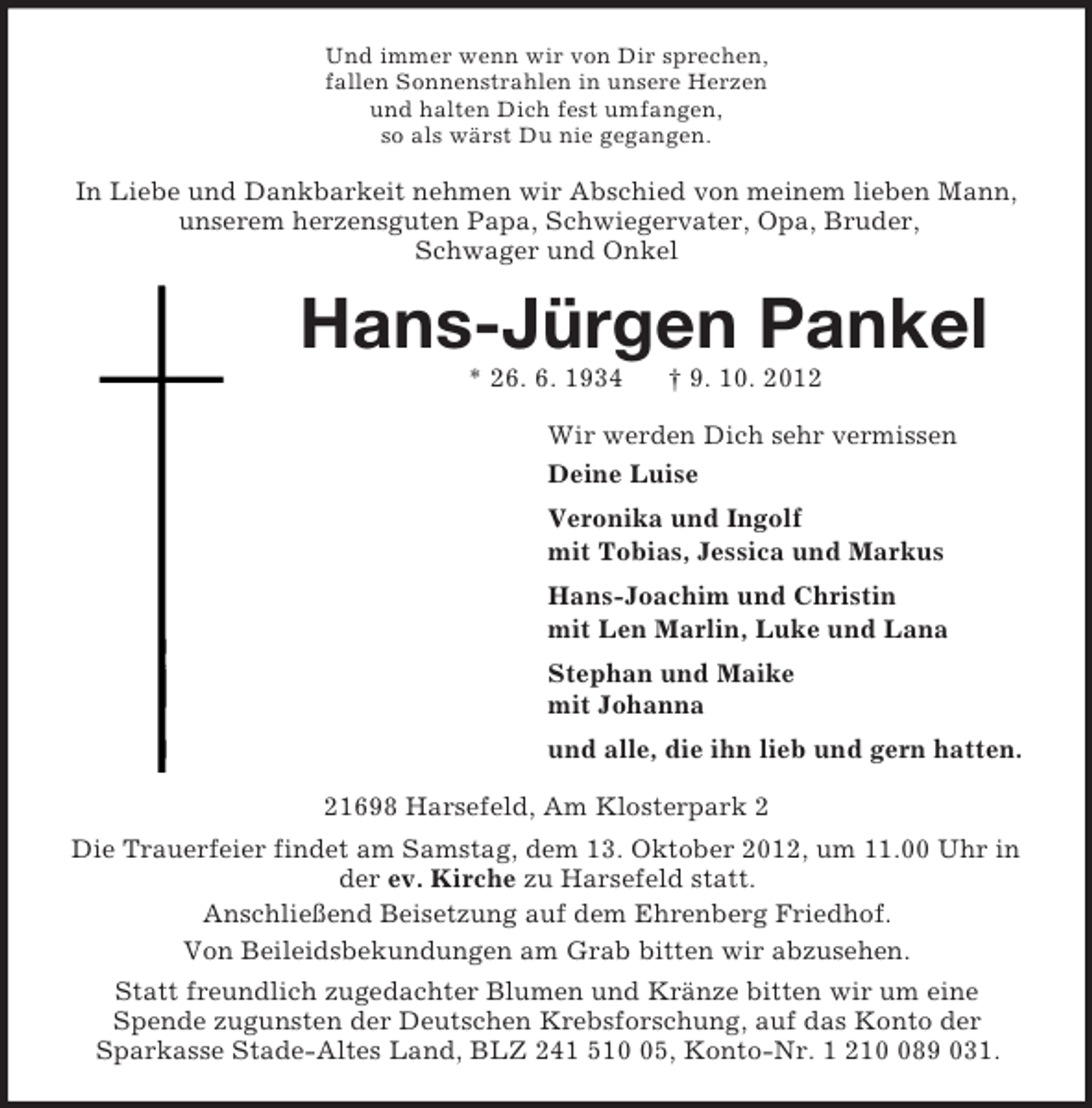 <p>Und immer wenn wir von Dir sprechen,<br />fallen Sonnenstrahlen in unsere Herzen<br />und halten Dich fest umfangen,<br />so als wärst Du nie gegangen.<br />In Liebe und Dankbarkeit nehmen wir Abschied von meinem lieben Mann,<br />unserem herzensguten Papa, Schwiegervater, Opa, Bruder,<br />Schwager und Onkel<br />Hans-Jürgen Pankel<br />* 26. 6. 1934 † 9. 10. 2012<br />Wir werden Dich sehr vermissen<br />Deine Luise<br />Veronika und Ingolf<br />mit Tobias, Jessica und Markus<br />Hans-Joachim und Christin<br />mit Len Marlin, Luke und Lana<br />Stephan und Maike<br />mit Johanna<br />und alle, die ihn lieb und gern hatten.<br />21698 Harsefeld, Am Klosterpark 2<br />Die Trauerfeier findet am Samstag, dem 13. Oktober 2012, um 11.00 Uhr in der ev. Kirche zu Harsefeld statt.<br />Anschließend Beisetzung auf dem Ehrenberg Friedhof.<br />Von Beileidsbekundungen am Grab bitten wir abzusehen.<br />Statt freundlich zugedachter Blumen und Kränze bitten wir um eine<br />Spende zugunsten der Deutschen Krebsforschung, auf das Konto der<br />Sparkasse Stade-Altes Land, BLZ 241 510 05, Konto-Nr. 1 210 089 031.</p>