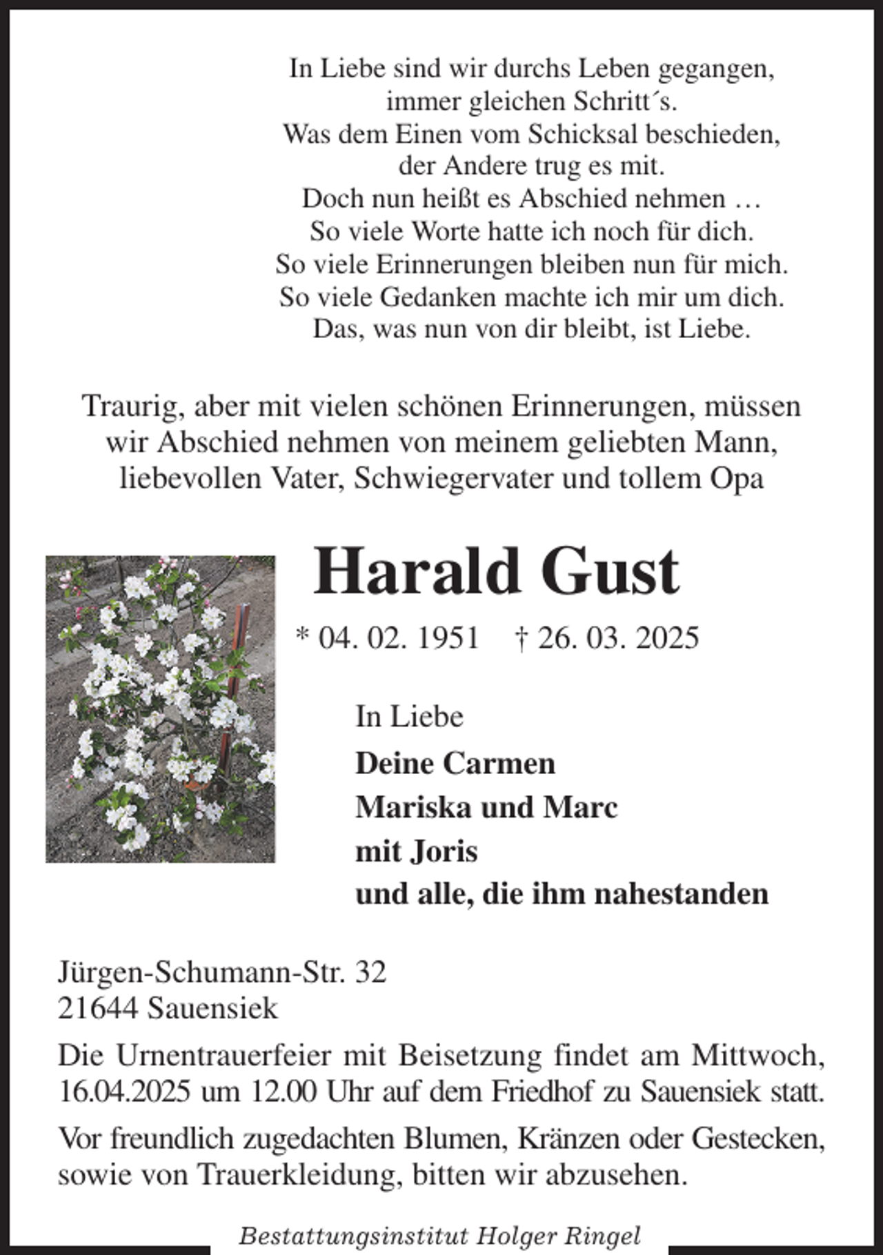 <p>In Liebe sind wir durchs Leben gegangen,<br />immer gleichen Schritt´s.<br />Was dem Einen vom Schicksal beschieden,<br />der Andere trug es mit.<br />Doch nun heißt es Abschied nehmen …<br />So viele Worte hatte ich noch für dich.<br />So viele Erinnerungen bleiben nun für mich.<br />So viele Gedanken machte ich mir um dich.<br />Das, was nun von dir bleibt, ist Liebe.<br />Traurig, aber mit vielen schönen Erinnerungen, müssen wir Abschied nehmen von meinem geliebten Mann,<br />liebevollen Vater, Schwiegervater und tollem Opa<br />Harald Gust<br />* 04. 02. 1951 † 26. 03. 2025<br />In Liebe<br />Deine Carmen<br />Mariska und Marc<br />mit Joris<br />und alle, die ihm nahestanden<br />Jürgen-Schumann-Str. 32<br />21644 Sauensiek<br />Die Urnentrauerfeier mit Beisetzung findet am Mittwoch, 16.04.2025 um 12.00 Uhr auf dem Friedhof zu Sauensiek statt.<br />Vor freundlich zugedachten Blumen, Kränzen oder Gestecken, sowie von Trauerkleidung, bitten wir abzusehen.<br />Bestattungsinstitut Holger Ringel</p>