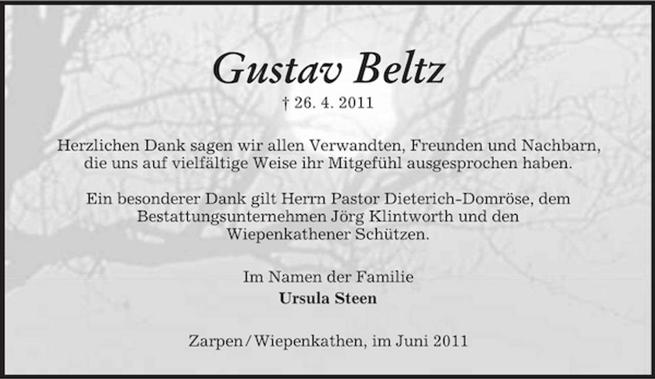 <p>Gustav Beltz<br />† 26. 4. 2011 Herzlichen Dank sagen wir allen Verwandten, Freunden und Nachbarn, die uns auf vielfältige Weise ihr Mitgefühl ausgesprochen haben. Ein besonderer Dank gilt Herrn Pastor Dieterich-Domröse, dem Bestattungsunternehmen Jörg Klintworth und den Wiepenkathener Schützen. Im Namen der Familie Ursula Steen Zarpen / Wiepenkathen, im Juni 2011</p>