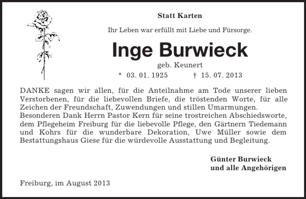 <p>Statt Karten<br />Ihr Leben war erfüllt mit Liebe und Fürsorge.</p><p>Inge Burwieck<br />geb. Keunert<br />* 03. 01. 1925<br />† 15. 07. 2013<br />DANKE sagen wir allen, für die Anteilnahme am Tode unserer lieben<br />Verstorbenen, für die liebevollen Briefe, die tröstenden Worte, für alle<br />Zeichen der Freundschaft, Zuwendungen und stillen Umarmungen.<br />Besonderen Dank Herrn Pastor Kern für seine trostreichen Abschiedsworte,<br />dem Pflegeheim Freiburg für die liebevolle Pflege, den Gärtnern Tiedemann<br />und Kohrs für die wunderbare Dekoration, Uwe Müller sowie dem<br />Bestattungshaus Giese für die würdevolle Ausstattung und Begleitung.<br />Günter Burwieck<br />und alle Angehörigen<br />Freiburg, im August 2013</p>