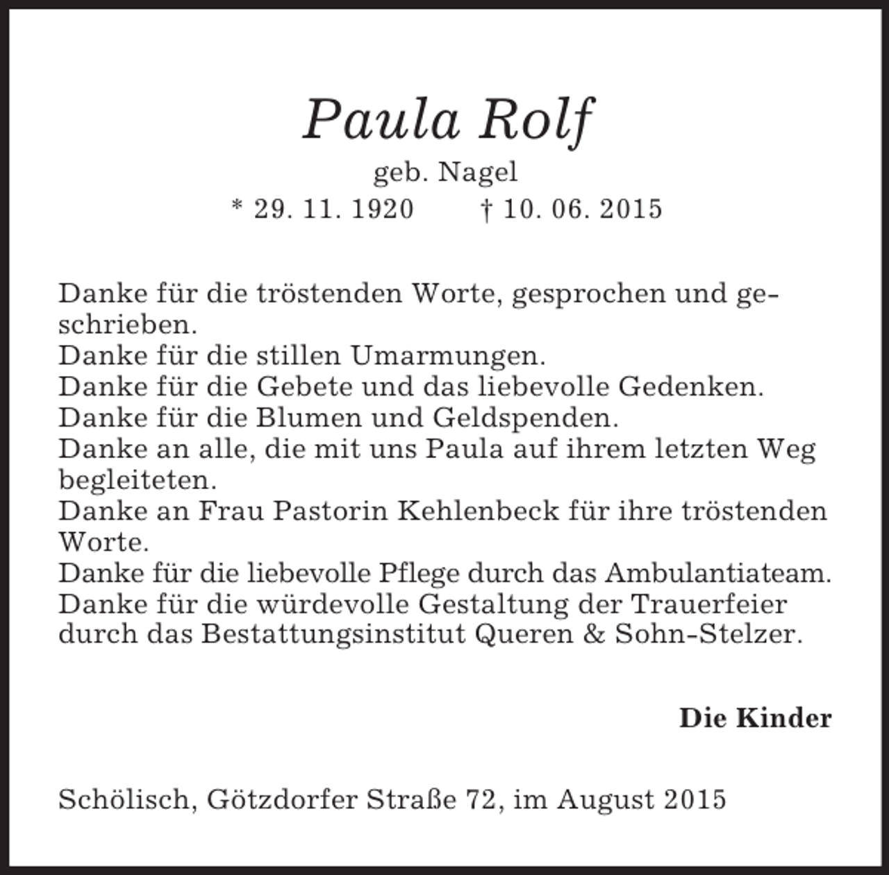 <p>Paula Rolf<br />geb. Nagel<br />* 29. 11. 1920 † 10. 06. 2015<br />Danke für die tröstenden Worte, gesprochen und geschrieben.<br />Danke für die stillen Umarmungen.<br />Danke für die Gebete und das liebevolle Gedenken.<br />Danke für die Blumen und Geldspenden.<br />Danke an alle, die mit uns Paula auf ihrem letzten Weg begleiteten.<br />Danke an Frau Pastorin Kehlenbeck für ihre tröstenden Worte.<br />Danke für die liebevolle Pflege durch das Ambulantiateam.<br />Danke für die würdevolle Gestaltung der Trauerfeier durch das Bestattungsinstitut Queren</p>