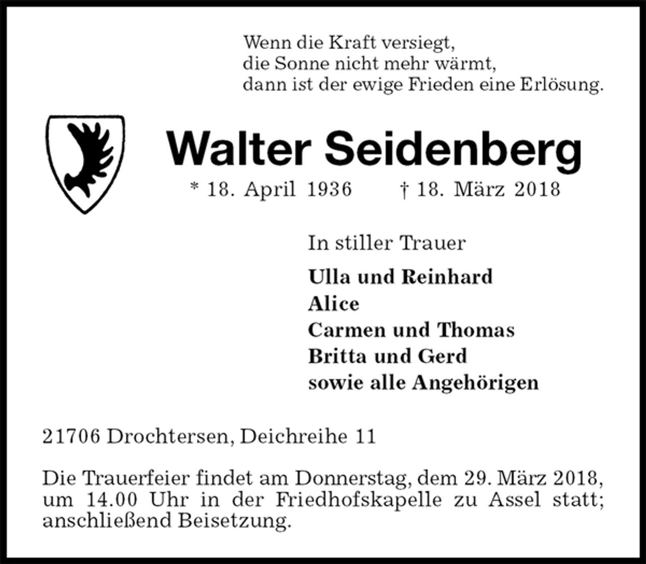 <p>Wenn die Kraft versiegt,<br />die Sonne nicht mehr wärmt,<br />dann ist der ewige Frieden eine Erlösung.<br />Walter Seidenberg<br />* 18. April 1936 † 18. März 2018<br />In stiller Trauer<br />Ulla und Reinhard<br />Alice<br />Carmen und Thomas<br />Britta und Gerd<br />sowie alle Angehörigen<br />21706 Drochtersen, Deichreihe 11</p><p>Die Trauerfeier findet am Donnerstag, dem 29. März 2018,<br />um 14.00 Uhr in der Friedhofskapelle zu Assel statt;<br />anschließend Beisetzung.</p>