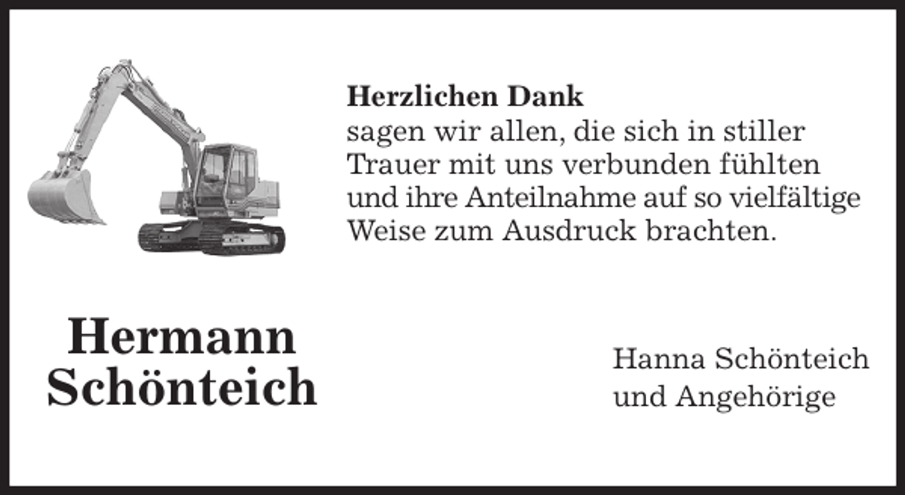 <p>Herzlichen Dank<br />sagen wir allen, die sich in stiller Trauer mit uns verbunden fühlten und ihre Anteilnahme auf so vielfältige<br />Weise zum Ausdruck brachten.<br />Hanna Schönteich<br />und Angehörige<br />Hermann<br />Schönteich</p>