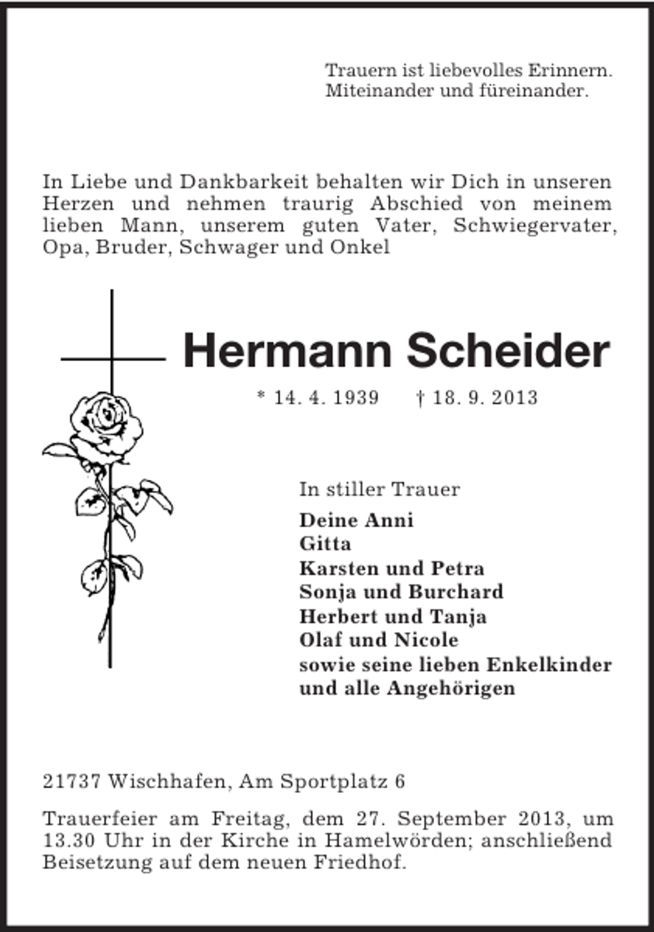 <p>Trauern ist liebevolles Erinnern.<br />Miteinander und füreinander.</p><p>In Liebe und Dankbarkeit behalten wir Dich in unseren<br />Herzen und nehmen traurig Abschied von meinem<br />lieben Mann, unserem guten Vater, Schwiegervater,<br />Opa, Bruder, Schwager und Onkel</p><p>Hermann Scheider<br />* 14. 4. 1939</p><p>† 18. 9. 2013</p><p>In stiller Trauer<br />Deine Anni<br />Gitta<br />Karsten und Petra<br />Sonja und Burchard<br />Herbert und Tanja<br />Olaf und Nicole<br />sowie seine lieben Enkelkinder<br />und alle Angehörigen</p><p>21737 Wischhafen, Am Sportplatz 6<br />Trauerfeier am Freitag, dem 27. September 2013, um<br />13.30 Uhr in der Kirche in Hamelwörden; anschließend<br />Beisetzung auf dem neuen Friedhof.</p>