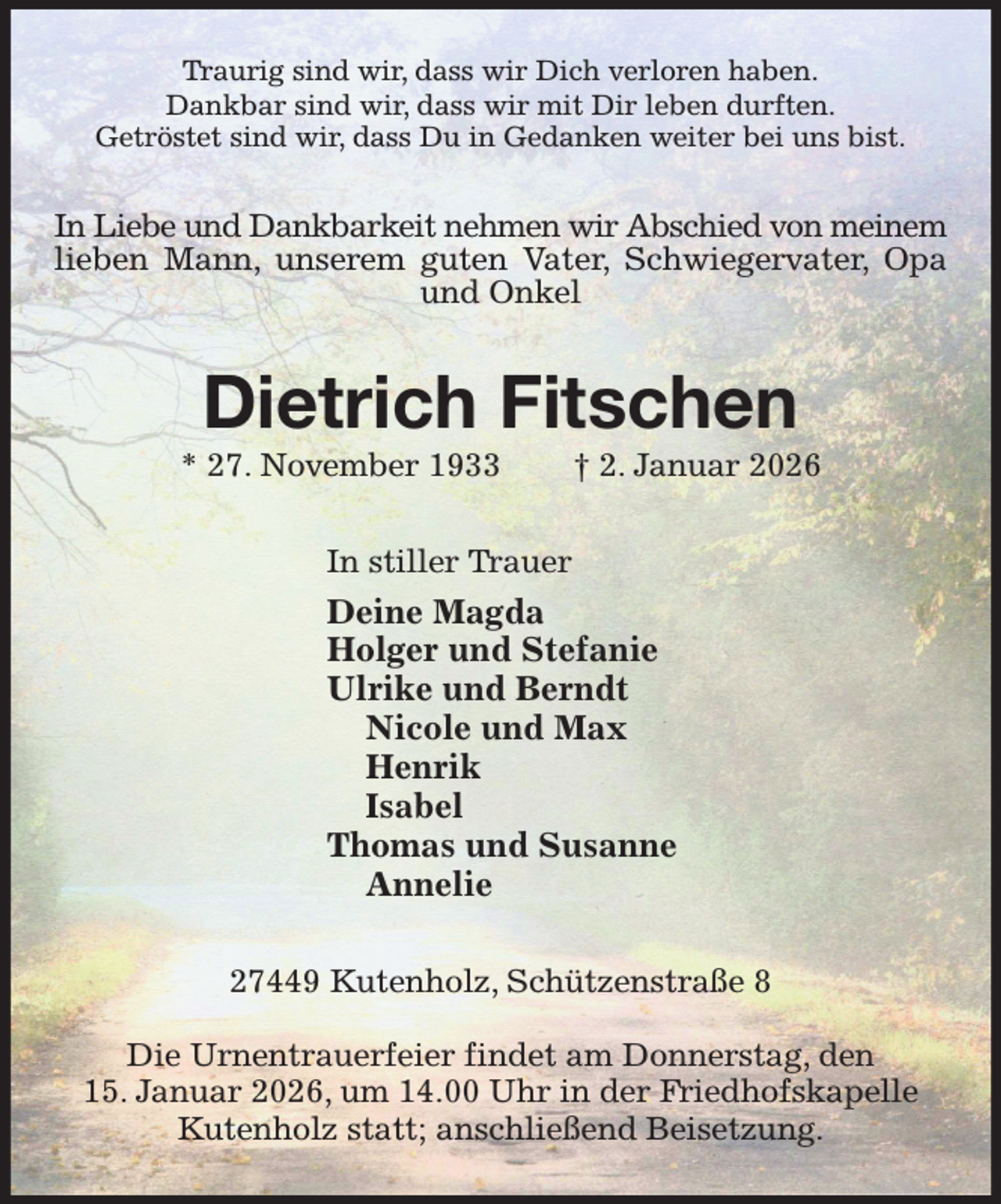 <p>Traurig sind wir, dass wir Dich verloren haben.<br />Dankbar sind wir, dass wir mit Dir leben durften.<br />Getröstet sind wir, dass Du in Gedanken weiter bei uns bist.<br />In Liebe und Dankbarkeit nehmen wir Abschied von meinem<br />lieben Mann, unserem guten Vater, Schwiegervater, Opa<br />und Onkel<br />Dietrich Fitschen<br />* 27. November 1933 † 2. Januar 2026<br />In stiller Trauer<br />Deine Magda<br />Holger und Stefanie<br />Ulrike und Berndt<br />Nicole und Max<br />Henrik<br />Isabel<br />Thomas und Susanne<br />Annelie<br />27449 Kutenholz, Schützenstraße 8</p><p>Die Urnentrauerfeier findet am Donnerstag, den<br />15. Januar 2026, um 14.00 Uhr in der Friedhofskapelle Kutenholz statt; anschließend Beisetzung.</p>