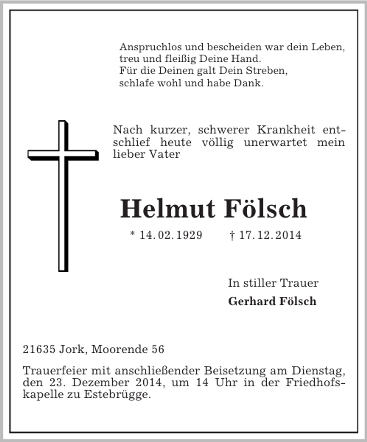 <p>Anspruchlos und bescheiden war dein Leben,<br />treu und fleißig Deine Hand.<br />Für die Deinen galt Dein Streben,<br />schlafe wohl und habe Dank.<br />Nach kurzer, schwerer Krankheit entschlief heute völlig unerwartet mein<br />lieber Vater<br />Helmut Fölsch<br />* 14. 02. 1929 † 17. 12. 2014<br />In stiller Trauer<br />Gerhard Fölsch<br />21635 Jork, Moorende 56<br />Trauerfeier mit anschließender Beisetzung am Dienstag, den 23. Dezember 2014, um 14 Uhr in der Friedhofs-<br />kapelle zu Estebrügge.</p>