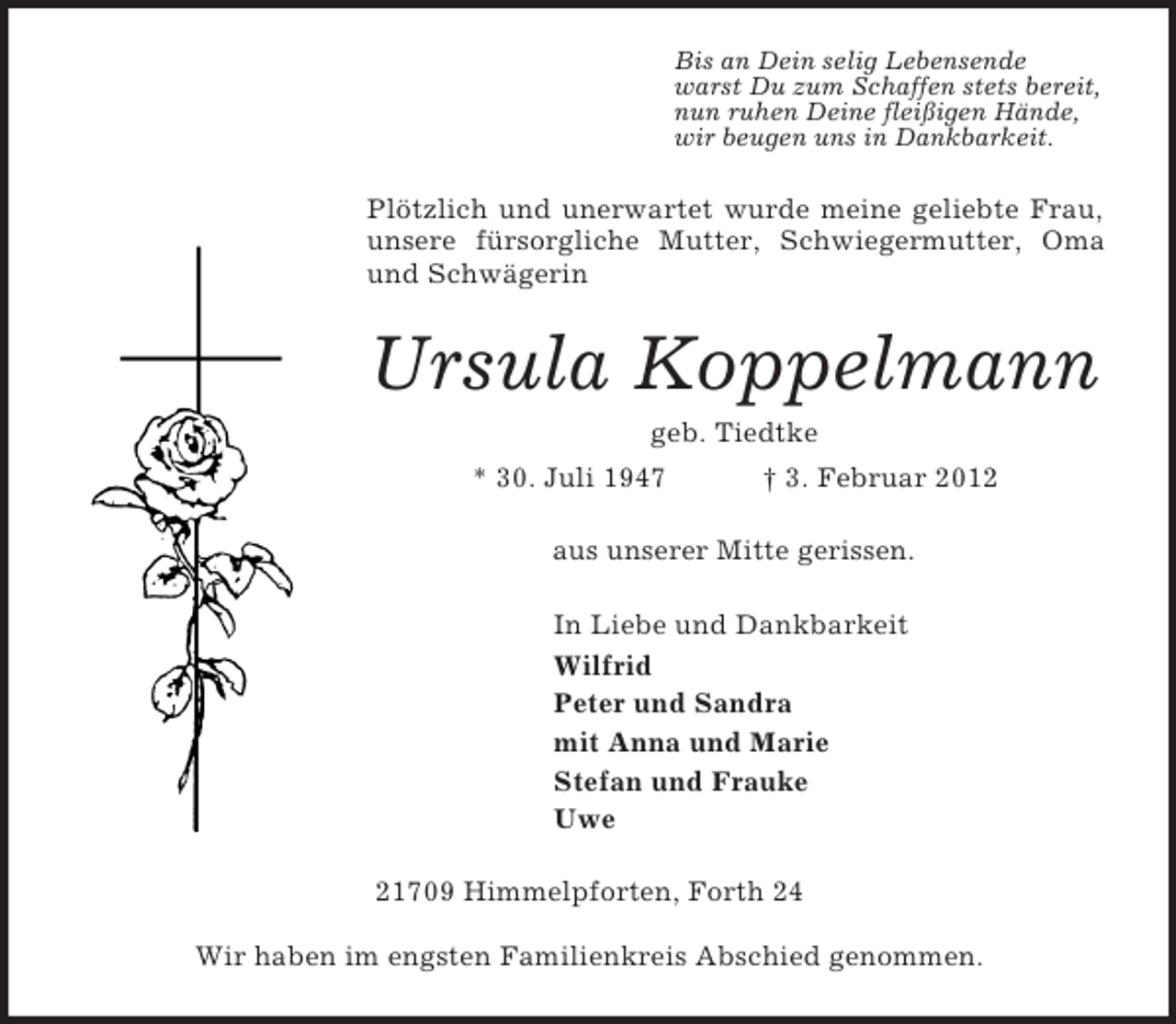 <p>Bis an Dein selig Lebensende<br />warst Du zum Schaffen stets bereit,<br />nun ruhen Deine fleißigen Hände,<br />wir beugen uns in Dankbarkeit.<br />Plötzlich und unerwartet wurde meine geliebte Frau, unsere fürsorgliche Mutter, Schwiegermutter, Oma und Schwägerin<br />Ursula Koppelmann<br />geb. Tiedtke<br />* 30. Juli 1947 † 3. Februar 2012<br />aus unserer Mitte gerissen.<br />In Liebe und Dankbarkeit<br />Wilfrid<br />Peter und Sandra<br />mit Anna und Marie<br />Stefan und Frauke<br />Uwe<br />21709 Himmelpforten, Forth 24</p><p>Wir haben im engsten Familienkreis Abschied genommen.</p>