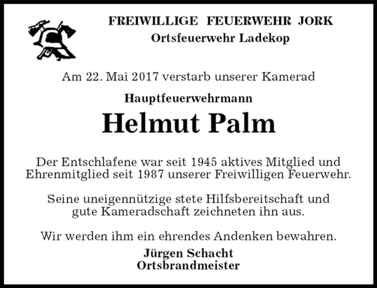 <p>FREIWILLIGE FEUERWEHR JORK<br />Ortsfeuerwehr Ladekop</p><p>Am 22. Mai 2017 verstarb unserer Kamerad<br />Hauptfeuerwehrmann<br />Helmut Palm</p><p>Der Entschlafene war seit 1945 aktives Mitglied und Ehrenmitglied seit 1987 unserer Freiwilligen Feuerwehr.</p><p>Seine uneigennützige stete Hilfsbereitschaft und<br />gute Kameradschaft zeichneten ihn aus.</p><p>Wir werden ihm ein ehrendes Andenken bewahren.<br />Jürgen Schacht<br />Ortsbrandmeister</p>