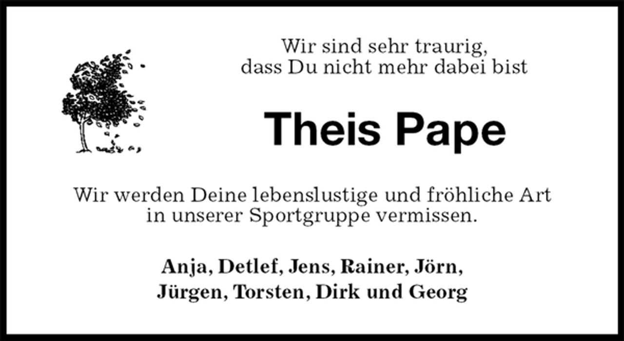 <p>Wir sind sehr traurig,<br />dass Du nicht mehr dabei bist<br />Theis Pape<br />Wir werden Deine lebenslustige und fröhliche Art<br />in unserer Sportgruppe vermissen.<br />Anja, Detlef, Jens, Rainer, Jörn,<br />Jürgen, Torsten, Dirk und Georg</p>