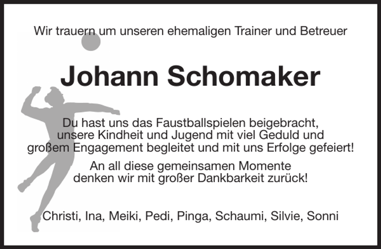 <p>Wir trauern um unseren ehemaligen Trainer und Betreuer<br />Johann Schomaker<br />Du hast uns das Faustballspielen beigebracht,<br />unsere Kindheit und Jugend mit viel Geduld und<br />großem Engagement begleitet und mit uns Erfolge gefeiert!<br />An all diese gemeinsamen Momente<br />denken wir mit großer Dankbarkeit zurück!<br />Christi, Ina, Meiki, Pedi, Pinga, Schaumi, Silvie, Sonni</p>