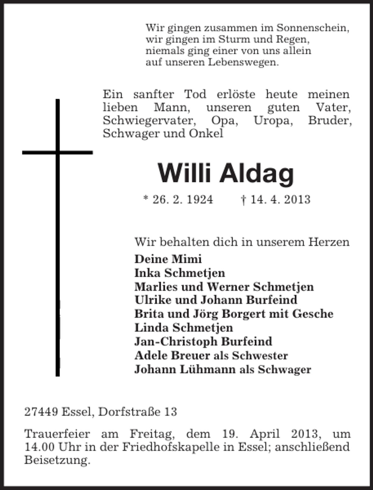 <p>Wir gingen zusammen im Sonnenschein,<br />wir gingen im Sturm und Regen,<br />niemals ging einer von uns allein<br />auf unseren Lebenswegen.</p><p>Ein sanfter Tod erlöste heute meinen<br />lieben Mann, unseren guten Vater,<br />Schwiegervater, Opa, Uropa, Bruder,<br />Schwager und Onkel</p><p>Willi Aldag<br />* 26. 2. 1924</p><p>† 14. 4. 2013</p><p>Wir behalten dich in unserem Herzen<br />Deine Mimi<br />Inka Schmetjen<br />Marlies und Werner Schmetjen<br />Ulrike und Johann Burfeind<br />Brita und Jörg Borgert mit Gesche<br />Linda Schmetjen<br />Jan-Christoph Burfeind<br />Adele Breuer als Schwester<br />Johann Lühmann als Schwager</p><p>27449 Essel, Dorfstraße 13<br />Trauerfeier am Freitag, dem 19. April 2013, um<br />14.00 Uhr in der Friedhofskapelle in Essel; anschließend<br />Beisetzung.</p>