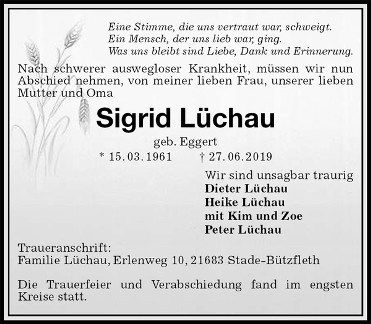 <p>Eine Stimme, die uns vertraut war, schweigt.<br />Ein Mensch, der uns lieb war, ging.<br />Was uns bleibt sind Liebe, Dank und Erinnerung.<br />Nach schwerer auswegloser Krankheit, müssen wir nun Abschied nehmen, von meiner lieben Frau, unserer lieben Mutter und Oma<br />Sigrid Lüchau<br />geb. Eggert<br />* 15. 03. 1961 † 27. 06. 2019<br />Wir sind unsagbar traurig<br />Dieter Lüchau<br />Heike Lüchau<br />mit Kim und Zoe<br />Peter Lüchau<br />Traueranschrift:<br />Familie Lüchau, Erlenweg 10, 21683 Stade-Bützfleth</p>
<p>Die Trauerfeier und Verabschiedung fand im engsten Kreise statt.</p>