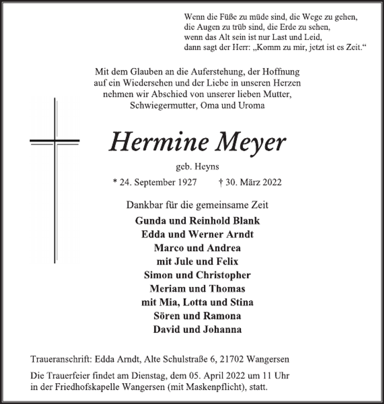 <p>Wenn die Füße zu müde sind, die Wege zu gehen,<br />die Augen zu trüb sind, die Erde zu sehen,<br />wenn das Alt sein ist nur Last und Leid,<br />dann sagt der Herr: „Komm zu mir, jetzt ist es Zeit.<br />Mit dem Glauben an die Auferstehung, der Hoffnung<br />auf ein Wiedersehen und der Liebe in unseren Herzen<br />nehmen wir Abschied von unserer lieben Mutter,<br />Schwiegermutter, Oma und Uroma<br />Hermine Meyer<br />geb. Heyns<br />* 24. September 1927 + 30. März 2022<br />Dankbar für die gemeinsame Zeit<br />Gunda und Reinhold Blank<br />Edda und Werner Arndt<br />Marco und Andrea<br />mit Jule und Felix<br />Simon und Christopher<br />Meriam und Thomas<br />mit Mia, Lotta und Stina<br />Sören und Ramona<br />David und Johanna<br />Traueranschrift: Edda Arndt, Alte Schulstraße 6, 21702 Wangersen<br />Die Trauerfeier findet am Dienstag, dem 05. April 2022 um 11 Uhr<br />in der Friedhofskapelle Wangersen (mit Maskenpflicht), statt.</p>