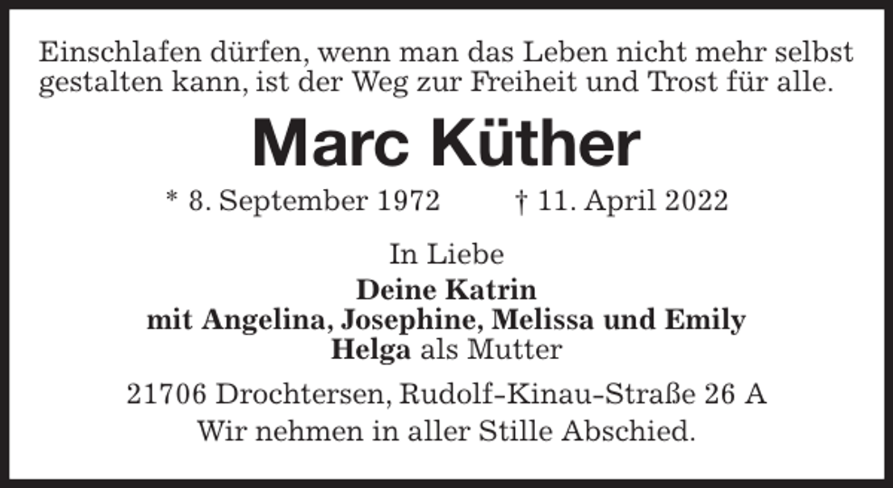 <p>Einschlafen dürfen, wenn man das Leben nicht mehr selbst gestalten kann, ist der Weg zur Freiheit und Trost für alle.<br />Marc Küther</p>
<p>* 8. September 1972 † 11. April 2022</p>
<p>In Liebe<br />Deine Katrin<br />mit Angelina, Josephine, Melissa und Emily<br />Helga als Mutter<br />21706 Drochtersen, Rudolf-Kinau-Straße 26 A<br />Wir nehmen in aller Stille Abschied.</p>