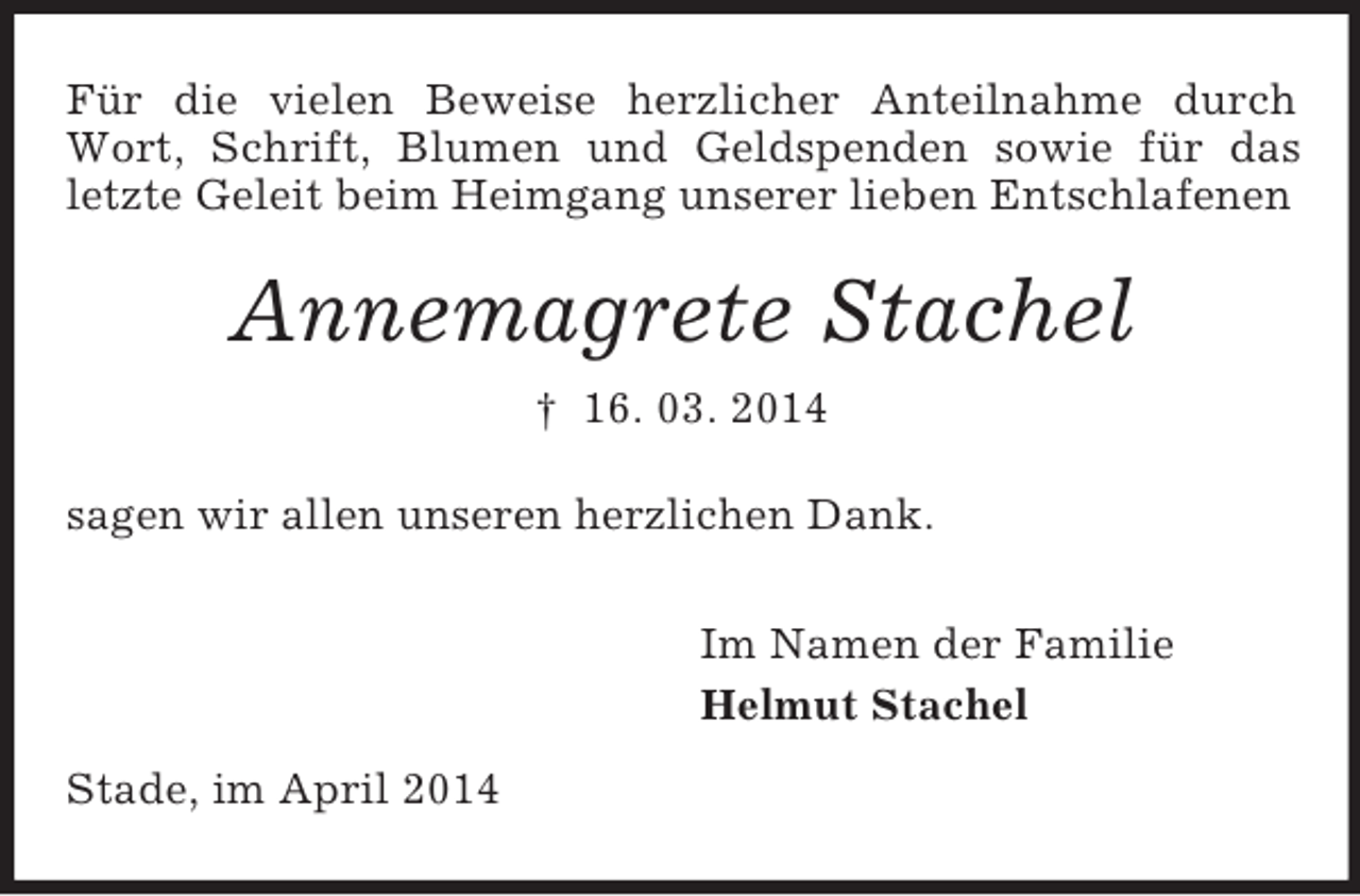<p>Für die vielen Beweise herzlicher Anteilnahme durch Wort, Schrift, Blumen und Geldspenden sowie für das letzte Geleit beim Heimgang unserer lieben Entschlafenen<br />Annemagrete Stachel<br />† 16. 03. 2014<br />sagen wir allen unseren herzlichen Dank.<br />Im Namen der Familie<br />Helmut Stachel<br />Stade, im April 2014</p>